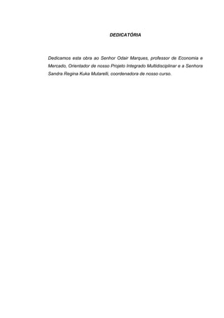 DEDICATÓRIA
Dedicamos esta obra ao Senhor Odair Marques, professor de Economia e
Mercado, Orientador de nosso Projeto Integrado Multidisciplinar e a Senhora
Sandra Regina Kuka Mutarelli, coordenadora de nosso curso.
 