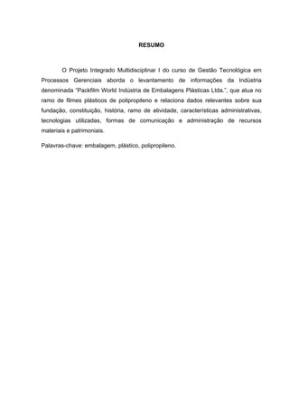RESUMO
O Projeto Integrado Multidisciplinar I do curso de Gestão Tecnológica em
Processos Gerenciais aborda o levantamento de informações da Indústria
denominada “Packfilm World Indústria de Embalagens Plásticas Ltda.”, que atua no
ramo de filmes plásticos de polipropileno e relaciona dados relevantes sobre sua
fundação, constituição, história, ramo de atividade, características administrativas,
tecnologias utilizadas, formas de comunicação e administração de recursos
materiais e patrimoniais.
Palavras-chave: embalagem, plástico, polipropileno.
 