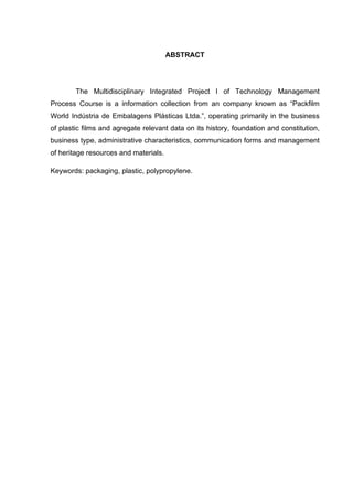 ABSTRACT
The Multidisciplinary Integrated Project I of Technology Management
Process Course is a information collection from an company known as “Packfilm
World Indústria de Embalagens Plásticas Ltda.”, operating primarily in the business
of plastic films and agregate relevant data on its history, foundation and constitution,
business type, administrative characteristics, communication forms and management
of heritage resources and materials.
Keywords: packaging, plastic, polypropylene.
 