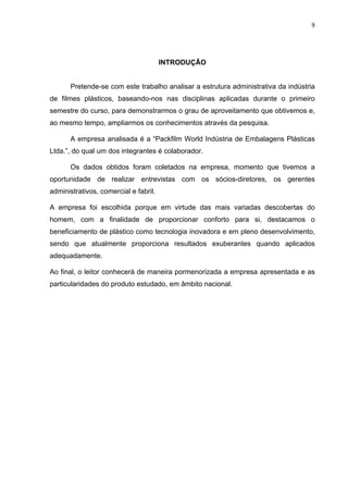 9 
 
INTRODUÇÃO
 
Pretende-se com este trabalho analisar a estrutura administrativa da indústria
de filmes plásticos, baseando-nos nas disciplinas aplicadas durante o primeiro
semestre do curso, para demonstrarmos o grau de aproveitamento que obtivemos e,
ao mesmo tempo, ampliarmos os conhecimentos através da pesquisa.
A empresa analisada é a “Packfilm World Indústria de Embalagens Plásticas
Ltda.”, do qual um dos integrantes é colaborador.
Os dados obtidos foram coletados na empresa, momento que tivemos a
oportunidade de realizar entrevistas com os sócios-diretores, os gerentes
administrativos, comercial e fabril.
A empresa foi escolhida porque em virtude das mais variadas descobertas do
homem, com a finalidade de proporcionar conforto para si, destacamos o
beneficiamento de plástico como tecnologia inovadora e em pleno desenvolvimento,
sendo que atualmente proporciona resultados exuberantes quando aplicados
adequadamente.
Ao final, o leitor conhecerá de maneira pormenorizada a empresa apresentada e as
particularidades do produto estudado, em âmbito nacional.
 