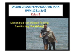 DASAR DASAR PENANGKAPAN IKAN
(PIM 1221; 2/0)
Kelas B
Menangkap Ikan Dengan Pancing
Rawai (Long Line fishing)
 