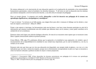 Revista PI Magazine

No menos substancial, es la intervención de una educación superior en la exploración de enmiendes a las contrariedades
humanitarios apremiantes, como la localidad y los derechos humanos. Y ahí entra no solo la educación sino los sistemas
que estamos manejando a nivel de instrucción docente, y con ello entra el concepto de pedagogía.

Hace un tiempo plantee la pregunta será posible ¿desarrollar a nivel de docencia una pedagogía de la ternura con
aprendizajes significativos, antropológicos y ontológicos? 7.

Y que es ternura: “La ternura es un bello puente, una mágica llave para abrir e instaurar el diálogo con los demás y crear
lazos de respeto y convivencia”. (Maya B. 2002) 8.

Frente a este aspecto a interrogar, las herramientas cada uno las busca y nos hace como docentes participes no solo de la
información que estamos transmitiendo sino del cuidado que debemos tener con la misma y cómo poder contribuir en la
calidad del ser en la enseñanza.

Entonces cómo sería lograr una relación dialógica educativa. Se trata de un encuentro entre sujetos que se reconocen como
libres e iguales interactuando ambos en primera persona.

Como (Morín, 1996. pág.137), podríamos afirmar que la aspiración a la totalidad es una aspiración a la verdad y que el
reconocimiento de la imposibilidad de la totalidad es una verdad muy importante, por lo cual la totalidad es, a la vez, la
verdad y la no verdad.

Entonces todo esto que tiene que ver con una educación sin disparidad, casi siempre alude al género, y no voy a ir a los
indicadores que son más o menos las mujeres, porque eso es directamente correspondiente al país en el que se encuentra y
cómo los factores culturales y políticos inciden en mayor o menor proporción.


7
  Calderón L. Conversatorio 2008. ¿Cómo desarrollan los docentes universitarios una pedagogía de la ternura con aprendizajes
significativos, antropológicos y ontológicos? UAM. Maestría en Docencia Universitaria
8
  Maya A. 2002. Conceptos básicos para una pedagogía de la ternura. (pág. 66)
                                                                                                                         10
 