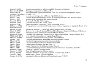 Revista PI Magazine

Cosimi A. (2006)         Estudios psicoanalíticos en la Universidad III. Homosapiens Ediciones
Echeverría R. (2003)     Ontología del lenguaje. Lom Ediciones S.A
Flavell J. (1979)        Metacognition and cognition monitoring: a new area of cognitive developmental inquiry:
American Psychologist.   34, p 906 – 911.
Freire P. (1997)         La educación como práctica de libertad. Siglo XXI Editores
Freud S. (1995)          Esquema del psicoanálisis y otros escritos de doctrina psicoanalítica. Ed. Alianza. España
Freud S. (1995)          Introducción al psicoanálisis. Ed. Alianza. España
Fromm E (2004)           El amor a la vida. Ed. Paidós. España
Fromm E. (1990)          Lo inconsciente social. Ed. Paidós. España
Fromm E. (1947)          Ética y psicoanálisis. Fondo de la Cultura Económica. México.
Halliday M. (1982)       El lenguaje como semiótica social. Interpretación social del lenguaje y del significado. Fondo de la
Cultura Económica.
Gardner H. (1990)        Inteligencias Múltiples, - La teoría en la práctica. México: Paidós Ediciones
Glaser R. (1988)         Overview. En M. Chi, R. Glaser y M. Farr (Eds.), the nature of expertise. Hillsdale, NJ: Erlbaum.
Gross R. (1994)          Psicología la ciencia la mente y la conducta. Manual Moderno
Kenneth T. (2000)        Psicología Educativa para la enseñanza eficaz. México: International Thomson Editores, S. A
Maldavsky D (2004)       La investigación psicoanalítica del lenguaje. Lugar Editorial
Maturana H. (2001)       Emociones y lenguaje en educación y política. Editorial Dolmen
Maya A. (2002)           Conceptos básicos para una pedagogía de la ternura. Impresora Obando
Morín E. (1996)          Introducción al pensamiento complejo. Barcelona: Gedisa
Morín E. (1999)          Los siete saberes para la educación del futuro. UNESCO
Motta J. (2001)          Lúdica y creatividad para el siglo XXI. Siglo XXI
Motta J. (2002)          Lúdica. Francisco José de Caldas Universidad Distrital
Motta J. (2006)          Lúdica una estrategia que favorece el aprendizaje y la convivencia. Monserrate Universidad
Restrepo L. (1994)       El derecho a la ternura. Arango Editores
Saussure F. (1987)       Curso de lingüística general. Editorial Alianza
Salovey, P. (1990)       Emotional intelligence. Imagination, Cognition, and Personality, 9, 185-21
Serrano S. (1988)        Signos, lengua y cultura. Editorial Anagrama
Schraw, G. (1995)        Metacognitive Theories. Educational Psychology Review, 7, 351-371

                                                                                                                          12
 
