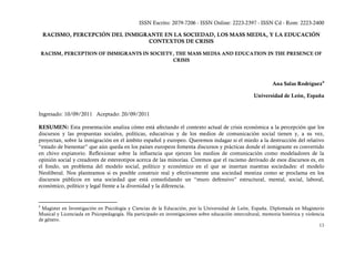 ISSN Escrito: 2079-7206 - ISSN Online: 2223-2397 - ISSN Cd - Rom: 2223-2400

    RACISMO, PERCEPCIÓN DEL INMIGRANTE EN LA SOCIEDAD, LOS MASS MEDIA, Y LA EDUCACIÓN
                                  CONTEXTOS DE CRISIS

    RACISM, PERCEPTION OF IMMIGRANTS IN SOCIETY, THE MASS MEDIA AND EDUCATION IN THE PRESENCE OF
                                               CRISIS



                                                                                                             Ana Salas Rodríguez 9

                                                                                                    Universidad de León, España


Ingresado: 10/09/2011 Aceptado: 20/09/2011

RESUMEN: Esta presentación analiza cómo está afectando el contexto actual de crisis económica a la percepción que los
discursos y las propuestas sociales, políticas, educativas y de los medios de comunicación social tienen y, a su vez,
proyectan, sobre la inmigración en el ámbito español y europeo. Queremos indagar si el miedo a la destrucción del relativo
“estado de bienestar” que aún queda en los países europeos fomenta discursos y prácticas donde el inmigrante es convertido
en chivo expiatorio. Reflexionar sobre la influencia que ejercen los medios de comunicación como modeladores de la
opinión social y creadores de estereotipos acerca de las minorías. Creemos que el racismo derivado de esos discursos es, en
el fondo, un problema del modelo social, político y económico en el que se insertan nuestras sociedades: el modelo
Neoliberal. Nos planteamos si es posible construir real y efectivamente una sociedad mestiza como se proclama en los
discursos públicos en una sociedad que está consolidando un “muro defensivo” estructural, mental, social, laboral,
económico, político y legal frente a la diversidad y la diferencia.


9
 Magister en Investigación en Psicología y Ciencias de la Educación, por la Universidad de León, España. Diplomada en Magisterio
Musical y Licenciada en Psicopedagogía. Ha participado en investigaciones sobre educación intercultural, memoria histórica y violencia
de género.
                                                                                                                                   13
 