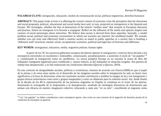 Revista PI Magazine

PALABRAS CLAVE: inmigración, educación, medios de comunicación social, políticas migratorias, derechos humanos

ABSTRACT: This paper looks at how it is affecting the current context of economic crisis the perception that the discourses
and social proposals, political, educational and social media have and, in turn, projected on immigration in the Spanish and
Europe. We investigate, whether the fear of destruction of the relative "welfare state" that remains in European discourse
and practice, fosters an immigrant is to become a scapegoat. Reflect on the influence of the media and opinion shapers and
creators of social stereotypes about minorities. We believe that racism is derived from these speeches, basically, a model
problem social, political and economic environment in which our societies are inserted: the neoliberal model. We wonder
whether you can truly and effectively build a mestizo society as stated in public speeches in a society that is building a
"defensive wall" structural, mental, social, occupational, economic, political and legal face of diversity and difference.

KEY WORDS: immigration, education, media, migration policies, human rights

         A partir de los 70, los sucesivos gobiernos europeos decidieron detener la inmigración y reenviar fuera del país a los
extranjeros convertidos en excedentes e indeseables, comenzando, paradójicamente, a aumentar el stock de “sin papeles” 10
y, cristalizando la inmigración como un «problema». La otrora próspera Europa ya no necesita la mano de obra del
trabajador inmigrante legalizado poco cualificado y, menos todavía, la del trabajador en situación irregular. Sus puestos de
trabajo han desaparecido, o se han endurecido sus condiciones laborales (Quicios y Quicios, 2010).

En este contexto de desigualdades sociales, políticas y económicas, estamos de acuerdo con García (2004) en que el papel
de la prensa y de otros mass media en el desarrollo de las imágenes sociales sobre la inmigración ha sido un factor muy
significativo a la hora de determinar cómo las cuestiones raciales contribuyen a moldear la imagen de las y los inmigrantes y
grupos étnicos minoritarios como seres y grupos marginados y como un obstáculo para la cohesión social. Así, desde finales
de la década de los 80 la representación de las personas migrantes en España se condensa en el icono de las pateras,
dominando la iconografía de la desposesión y la desesperación, resultado de estrategias discursivas de dominación que
actúan con eficacia en nuestro imaginario colectivo colocando a cada uno “en su sitio”, concibiendo al migrante como


10
  Los “sin papeles” no deben considerarse como extranjeros aparte, sino como un caso extremo de la negación de derechos propia de la
condición de extranjero en general.
                                                                                                                                 14
 