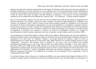 ISSN Escrito: 2079-7206 - ISSN Online: 2223-2397 - ISSN Cd - Rom: 2223-2400

disponen de profesorado o personal especializado en esas lenguas. No debemos olvidar que los discursos que culpabilizan al
alumnado inmigrante y de minorías culturales no son una realidad nueva. El racismo postmoderno actual ha desplazado su
concepción de la inteligencia como generadora de “razas inferiores”, hacia los conceptos de cultura y etnia, y ha acentuado
la idea del esfuerzo que ponen los grupos culturales diferentes en integrarse: se les culpa de los bajos rendimientos
académicos y de su marginación social alegando que “pasan de todo”, “no se esfuerzan”, “no hacen nada por integrarse”...

Este es el marco de poder y opresión en el que hemos de situar el análisis de los conflictos que suponen la integración de las
personas extranjeras y de sus hijos e hijas en los centros escolares. No podemos seguir ignorando los “problemas” que
“nosotros” les causamos a “ellos”. Sólo en el marco de este contexto podemos analizar los “problemas” de la convivencia
intercultural. De hecho la inferioridad y etiquetamiento, de la que antes hablábamos, es transferida al imaginario colectivo
en todo lo que concierne a los hijos y las hijas de los inmigrantes. Éstos últimos, en conformidad con uno de los elementos
constitutivos del pensamiento racista –la herencia-, heredan la condición de inmigrante y de extranjero, sin ser ellos mismos
ni inmigrantes ni extranjeros. Su condición se traduce, por medio de la segregación asociada a un conjunto de
discriminaciones en todos los ámbitos importantes de la vida: escolaridad, vivienda, empleo, salud, ocio (Morice, 2007).

Las investigaciones recientes (Díaz-Aguado y Baraja, 1993; Gairín e Iglesias, 2010) muestran que muy pocos profesores y
profesoras proponen acciones interesantes para atender la diversidad. Una parte del profesorado considera la presencia de
inmigrantes en las aulas como un “problema” añadido y una fuente potencial de conflictos, cuando no como un
entorpecimiento de la marcha general de la clase (Ortiz Cobo, 2008). Muchos de los docentes emplean sustantivos como
“incapacidad”, “frustración” para describir cómo se enfrentan en sus aulas a una nueva realidad: una sociedad
culturalmente heterogénea para la que no han sido formado para trabajar (García Fernández y otros, 2010; García y
Goenechea, 2009; Leyva, 2008; Soriano, 2008). Además, en la escuela las características raciales y culturales predisponen
negativamente a algunos grupos en lo que al rendimiento escolar se refiere, lo que ha llevado a los centros educativos y a los
profesionales de la educación a medir las habilidades intelectuales del alumnado inmigrante o de minorías para crear
diferentes programas de acuerdo a los resultados de las pruebas: bien la asimilación, bien la agrupación, o bien la
compensación (Ayerbe, 2000).

La Comisión Europea contra el Racismo y la Intolerancia (ECRI), en su cuarto informe sobre España en febrero de 2011,
criticaba el irregular reparto del alumnado de colectivos más desfavorecidos lo que está dando lugar a las aulas gueto, en

                                                                                                                           19
 