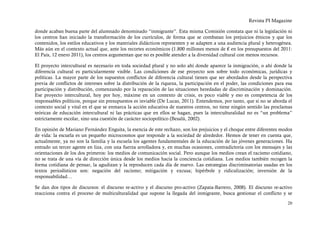 Revista PI Magazine

donde acaban buena parte del alumnado denominado “inmigrante”. Esta misma Comisión constata que ni la legislación ni
los centros han iniciado la transformación de los currículos, de forma que se combatan los prejuicios étnicos y que los
contenidos, los estilos educativos y los materiales didácticos representen y se adapten a una audiencia plural y heterogénea.
Más aún en el contexto actual que, ante los recortes económicos (1.800 millones menos de € en los presupuestos del 2011:
El País, 12 enero 2011), los centros argumentan que no es posible atender a la diversidad cultural con menos recursos.

El proyecto intercultural es necesario en toda sociedad plural y no solo ahí donde aparece la inmigración, o ahí donde la
diferencia cultural es particularmente visible. Las condiciones de ese proyecto son sobre todo económicas, jurídicas y
políticas. La mayor parte de los supuestos conflictos de diferencia cultural tienen que ser abordados desde la perspectiva
previa de conflictos de intereses sobre la distribución de la riqueza, la participación en el poder, las condiciones para esa
participación y distribución, comenzando por la reparación de las situaciones heredadas de discriminación y dominación.
Ese proyecto intercultural, hoy por hoy, máxime en un contexto de crisis, es poco viable y eso es competencia de los
responsables políticos, porque sin presupuestos es inviable (De Lucas, 2011). Entendemos, por tanto, que si no se aborda el
contexto social y vital en el que se enmarca la acción educativa de nuestros centros, no tiene ningún sentido las proclamas
teóricas de educación intercultural ni las prácticas que en ellos se hagan, pues la interculturalidad no es “un problema”
estrictamente escolar, sino una cuestión de carácter sociopolítico (Besalú, 2002).

En opinión de Mariano Fernández Enguita, la esencia de este rechazo, son los prejuicios y el choque entre diferentes modos
de vida: la escuela es un pequeño microcosmos que responde a la sociedad de alrededor. Hemos de tener en cuenta que,
actualmente, ya no son la familia y la escuela los agentes fundamentales de la educación de las jóvenes generaciones. Ha
entrado un tercer agente en liza, con una fuerza arrolladora y, en muchas ocasiones, contradictoria con los mensajes y las
orientaciones de los dos primeros: los medios de comunicación social. Pero aunque los medios crean el racismo cotidiano,
no se trata de una vía de dirección única desde los medios hacia la conciencia cotidiana. Los medios también recogen la
forma cotidiana de pensar, la agudizan y la reproducen cada día de nuevo. Las estrategias discriminatorias usadas en los
textos periodísticos son: negación del racismo; mitigación y excusa; hipérbole y ridiculización; inversión de la
responsabilidad…

Se dan dos tipos de discursos: el discurso re-activo y el discurso pro-activo (Zapata-Barrero, 2008). El discurso re-activo
reacciona contra el proceso de multiculturalidad que supone la llegada del inmigrante, busca gestionar el conflicto y se

                                                                                                                          20
 