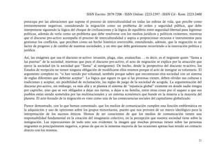 ISSN Escrito: 2079-7206 - ISSN Online: 2223-2397 - ISSN Cd - Rom: 2223-2400

preocupa por las alteraciones que supone el proceso de interculturalidad en todas las esferas de vida, que percibe como
eminentemente negativas, considerando la migración como un problema de orden y seguridad pública, que debe
interpretarse siguiendo la lógica del choque de civilizaciones y la lógica de equilibrio entre seguridad-libertad para legitimar
políticas, además de verla como un problema que debe resolverse con los medios jurídicos y políticos existentes; mientras
que el discurso pro-activo acompaña el proceso de interculturalidad y aspira a proporcionar recursos e instrumentos para
gestionar los conflictos, que perciben como un hecho histórico irreversible, entendiendo, además, que la migración es un
factor de progreso y de cambio de nuestras sociedades, y un reto que debe gestionarse recurriendo a la innovación política y
jurídica.

Así, las imágenes que usa el discurso re-activo: invasión, plaga, olas, avalanchas…, es decir, es el migrante quien “llama a
las puertas” de la sociedad; mientras que para el discurso pro-activo, el acto de migración se explica por la atracción que
ejerce la sociedad (es la sociedad que “llama” al inmigrante). De hecho, desde la perspectiva del discurso re-activo, los
Estados de recepción no tienen ninguna obligación de modificarse ellos mismos porque el acto de inmigrar es voluntario. El
argumento completo es: “si han venido por voluntad, también porque saben que encontraran otra sociedad con un sistema
de reglas diferentes que deberán aceptar”. La lógica que siguen es que si las personas vienen, deben olvidar sus culturas y
tradiciones y aceptar, sin posibilidad de reclamación, las reglas de juego de la sociedad de acogida. La argumentación del
discurso pro-activo, sin embargo, va más allá y se plantea el sistema de “injusticia global” existente en donde nadie emigra
por capricho, sino que se ven obligados a dejar sus tierras, a dejar a su familia, entre otras cosas por el saqueo a que sus
pueblos están siendo sometidos por las multinacionales y un sistema económico que hunde en la miseria a la mayoría del
planeta. El acto forzado de la migración es visto como una de las consecuencias sociales del capitalismo globalizado.

Parece demostrado, con lo que hemos comentado, que los medios de comunicación cumplen una función emblemática en
la adquisición y uso de opiniones sobre los grupos minoritarios, puesto que nos proveen de un marco ideológico para la
interpretación de los sucesos étnicos. Hemos de ser conscientes de que los medios de comunicación tienen una
responsabilidad fundamental en la creación del imaginario colectivo, en la percepción que nuestra sociedad tiene sobre la
inmigración. Las repercusiones de todo esto son evidentes: la imagen que muchas personas tienen sobre las personas
migrantes es principalmente negativa, a pesar de que en la inmensa mayoría de las ocasiones apenas han tenido un contacto
directo con los mismos.


                                                                                                                             21
 