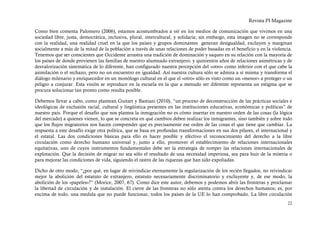 Revista PI Magazine

Como bien comenta Palomero (2006), estamos acostumbrados a oír en los medios de comunicación que vivimos en una
sociedad libre, justa, democrática, inclusiva, plural, intercultural, y solidaria; sin embargo, esta imagen no se corresponde
con la realidad, una realidad cruel en la que los países y grupos dominantes generan desigualdad, excluyen y marginan
socialmente a más de la mitad de la población a través de unas relaciones de poder basadas en el beneficio y en la violencia.
Tenemos que ser conscientes que Occidente arrastra una tradición de dominación y saqueo en su relación con la mayoría de
los países de donde provienen las familias de nuestro alumnado extranjero; y quinientos años de relaciones asimétricas y de
desvalorización sistemática de lo diferente, han configurado nuestra percepción del «otro» como inferior con el que cabe la
asimilación o el rechazo, pero no un encuentro en igualdad. Así nuestra cultura sólo se admira a sí misma y transforma el
diálogo milenario y enriquecedor en un monólogo cultural en el que el «otro» sólo es visto como un «menor» a proteger o un
peligro a conjurar. Esta visión se reproduce en la escuela en la que a menudo ser diferente representa un estigma que se
procura solucionar tan pronto como resulta posible.

Debemos llevar a cabo, como plantean Guitart y Bastiani (2010), “un proceso de deconstrucción de las prácticas sociales e
ideológicas de exclusión racial, cultural y lingüística presentes en las instituciones educativas, económicas y políticas” de
nuestro país. Porque el desafío que nos plantea la inmigración no es cómo insertar en nuestro orden de las cosas (la lógica
del mercado) a quienes vienen, lo que se concreta en qué cambios deben realizar los inmigrantes, sino también y sobre todo
que los flujos migratorios nos hacen comprender que es precisamente ese orden de las cosas el que tiene que cambiar. La
respuesta a este desafío exige otra política, que se basa en profundas transformaciones en sus dos pilares, el internacional y
el estatal. Las dos condiciones básicas para ello es hacer posible y efectivo el reconocimiento del derecho a la libre
circulación como derecho humano universal y, junto a ello, promover el establecimiento de relaciones internacionales
equitativas, uno de cuyos instrumentos fundamentales debe ser la estrategia de romper las relaciones internacionales de
explotación. Que la decisión de migrar no sea sólo el resultado de una necesidad imperiosa, sea para huir de la miseria o
para mejorar las condiciones de vida, siguiendo el rastro de las riquezas que han sido expoliadas.

Dicho de otro modo, “¿por qué, en lugar de reivindicar eternamente la regularización de los recién llegados, no reivindicar
mejor la abolición del estatuto de extranjero, estatuto necesariamente discriminatorio y excluyente y, de ese modo, la
abolición de los «papeles»?” (Morice, 2007, 67). Como dice este autor, debemos y podemos abrir las fronteras y proclamar
la libertad de circulación y de instalación. El cierre de las fronteras no sólo atenta contra los derechos humanos; es, por
encima de todo, una medida que no puede funcionar, todos los países de la UE lo han comprobado. La libre circulación
                                                                                                                           22
 