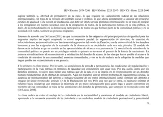 ISSN Escrito: 2079-7206 - ISSN Online: 2223-2397 - ISSN Cd - Rom: 2223-2400

supone también la «libertad de permanecer en su país», lo que requiere un «saneamiento radical de las relaciones
internacionales». Se trata de la revisión del contrato social y político, lo que afecta directamente al alcance del principio
jurídico de igualdad y a la noción de ciudadanía, que debe ser objeto de una profunda reformulación: no se trata de integrar
a los inmigrantes en nuestra sociedad, sino de la integración de todos, de la participación política en la vida pública, es
decir, de la profundización en la democracia participativa de todos los que forman parte de la comunidad política y en la
sociedad civil: todos, también las personas migrantes.

Estamos de acuerdo con De Lucas (2011) en que la concreción de las exigencias del principio jurídico de igualdad para los
migrantes implica no seguir aceptando la actual respuesta parcial, de segmentación de derechos, de creación de
infraciudadanos, en contradicción con las elementales garantías del estado de Derecho, con la universalidad de los derechos
humanos y con las exigencias de la extensión de la democracia en sociedades cada vez más plurales. El modelo de
democracia inclusiva exige un cambio en las oportunidades de alcanzar esa pertenencia. La condición de miembro de la
comunidad política no puede ser un privilegio vedado a quienes no tuvieron el premio de la lotería de nacimiento. La
primera reivindicación es el reconocimiento y satisfacción del derecho de acceso, de las vías que hacen posible el acceso a la
condición de miembro de esa comunidad, nuestras comunidades, y eso se ha de traducir en la adopción de medidas que
hagan posible ese reconocimiento y esa garantía.

Y lo primero es cómo entrar. Por lo tanto, las condiciones de entrada y permanencia, las condiciones de regularización y
participación en la vida pública en términos de igualdad son condiciones sine quae non. Por esa razón, antes que los
derechos políticos, el rasero para medir una política que de la talla es si se inspira en el reconocimiento de un derecho
humano fundamental, el de libertad de circulación. Aquí nos topamos con un primer problema de esquizofrenia jurídica, la
ausencia de reconocimiento del derecho a inmigrar (ausente de los textos internacionales) como correlato del derecho a
emigrar (el único reconocido: artículo 13 de la Declaración del 48). Pero una vez que se entra, es necesario orientar el
esfuerzo hacia iniciativas que impidan la existencia de un muro infranqueable para quien llega y quiere convertirse en
miembro de esa comunidad: se trata de las condiciones del derecho de pertenencia, que tampoco es reconocido como tal
(De Lucas, 2011).

La clave radica en evitar el anclaje de la ciudadanía en la nacionalidad y cuestionar el modelo de ciudadanía liberal,
apuntando a la necesaria extensión de la ciudadanía a un verdadero modelo de ciudadanía postnacional y postcolonial

                                                                                                                           23
 
