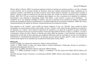 Revista PI Magazine

(Suárez, Macià y Moreno, 2007). Las personas migrantes reclaman el derecho a la existencia jurídica y, con ello, el derecho
a tener derechos, por ser personas venidas de territorios, antes pero también intensivamente ahora, expoliados por la
expansión colonial y neocolonial de los países centrales. Como sujetos políticos reclaman a las democracias europeas el
derecho a decidir su lugar de residencia sin que para ello tengan que cumplir una función económica como recompensa
(Varela, 2007, 221). Por eso la noción de ciudadanía debe regresar a su raíz y asentarse en la condición de residencia.
Recordando lo que explicaba la antropóloga cubana Velia Bobes, y otros teóricos y teóricas de la ciudadanía: “…la
ciudadanía no es una condición ontológica ni estática, sino que se relaciona con la existencia de luchas y movimientos
sociales que demandan al Estado el mantenimiento y la posible ampliación de los derechos ciudadanos” (2000, 50). Ante la
transnacionalización del régimen de fronteras, transnacionalicemos las resistencias al mismo.

Esta propuesta es tan “utópica” como cuando las mujeres exigieron el voto, tan “absurda” como cuando los indios
demandaban su reconocimiento jurídico como pueblo, tan poco “realista” como cuando los gays peleaban por el derecho a
ser diferentes, tan “radical” como cuando los insumisos nos oponíamos a ser parte de los aparatos de guerra del Estado
español. Es necesario luchar por un proyecto político común que haga posible el derecho a migrar y a quedarse, a circular y
a permanecer, luchar por hacer efectivo el derecho que tienen todas las personas a tener derechos, por garantizar la
desaparición de todo tipo de leyes especiales que establezcan diferencias entre los nacionales de un país y los extranjeros,
desmontando la «extranjerización permanente» de personas que por motivos de etnia, género o clase son excluidas del
contrato social vigente en las sociedades que se precian de democráticas (Varela, 2007).

Bibliografía
Arendt, H. (2006). Los orígenes del totalitarismo. Madrid: Alianza Editorial.
Ayerbe, P. (2000). Educar a todos: una mirada desde la escuela multicultural. Profesorado: Revista de curriculum y
formación del profesorado, 4(1), 61-74.
Besalú Costa, X. (2002). Diversidad cultural y educación. Madrid: Síntesis.
Bobes, V. C. (2000). Ciudadanía, en Baca. L.; Bokser, J.; Castañeda, F. Et Alli, Léxico de la Política (50-53). México, Df:
Flacso.
Comisión Europea Contra el Racismo y la Intolerancia (ECRI). (2009). Informe sobre España. Estrasburgo: Conseil de
l'Europe.


                                                                                                                         24
 