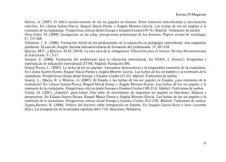 Revista PI Magazine

Morice, A. (2007). El difícil reconocimiento de los sin papeles en Francia. Entre tentación individualista y movilización
colectiva. En Liliana Suárez-Navaz, Raquel Macià Pareja y Ángela Moreno García. Las luchas de los sin papeles y la
extensión de la ciudadanía. Perspectivas críticas desde Europa y Estados Unidos (39-71). Madrid: Traficantes de sueños.
Ortiz Cobo, M. (2008). Inmigración en las aulas: percepciones prejuiciosas de los docentes. Papers: revista de sociología,
87, 253-268.
Palomero, J. E. (2006). Formación inicial de los profesionales de la educación en pedagogía intercultural: una asignatura
pendiente. El caso de Aragón. Revista interuniversitaria de formación del profesorado, 55, 207-232.
Quicios, M.P., y Quicios, M.M. (2010). La otra cara de la inmigración: Educación para el retorno. Revista Iberoamericana
de Educación, 51, 3-17.
Soriano, E. (2008). Formación del profesorado para la educación intercultural. En VERA, J. (Coord.): Propuestas y
experiencias de educación intercultural (57-84). Madrid: Fundación SM.
Suárez Navaz, L. (2007). La lucha de los sin papeles. Anomalías democráticas y la (imparable) extensión de la ciudadanía.
En Liliana Suárez-Navaz, Raquel Macià Pareja y Ángela Moreno García. Las luchas de los sin papeles y la extensión de la
ciudadanía. Perspectivas críticas desde Europa y Estados Unidos (15-33). Madrid: Traficantes de sueños.
Suárez, L.; Maciá, R. y Moreno, A. (2007). El Estado y las luchas de los sin papeles en España: ¿una extensión de la
ciudadanía? En Liliana Suárez-Navaz, Raquel Macià Pareja y Ángela Moreno García. Las luchas de los sin papeles y la
extensión de la ciudadanía. Perspectivas críticas desde Europa y Estados Unidos (185-213). Madrid: Traficantes de sueños.
Varela, M. (2007). ¿Papeles?, ¡para todos! Diez años de movimiento de migrantes sin papeles en Barcelona. Balance y
perspectivas. En Liliana Suárez-Navaz, Raquel Macià Pareja y Ángela Moreno García. Las luchas de los sin papeles y la
extensión de la ciudadanía. Perspectivas críticas desde Europa y Estados Unidos (215-235). Madrid: Traficantes de sueños.
Zapata-Barrero, R. (2008). Política del discurso sobre inmigración en España. En Joaquín García Roca y Joan Lacomba
(Eds.). La inmigración en la sociedad española (667-713). Barcelona: Bellaterra.




                                                                                                                       26
 