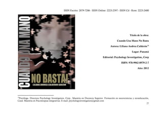 ISSN Escrito: 2079-7206 - ISSN Online: 2223-2397 - ISSN Cd - Rom: 2223-2400




                                                                                                              Título de la obra:

                                                                                                 Cuando Una Mano No Basta

                                                                                           Autora: Liliana Andrea Calderón 14

                                                                                                                Lugar: Panamá

                                                                                   Editorial: Psychology Investigation, Corp

                                                                                                     ISBN: 978-9962-8979-2-7

                                                                                                                     Año: 2012




14
 Psicóloga. Directora Psychology Investigation, Corp., Maestría en Docencia Superior. Formación en neurociencias y sicoeducación,
Cand. Maestría en Psicoterapias integrativas. E-mail: psychologyinvestigation@gmail.com
                                                                                                                               27
 