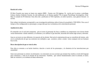 Revista PI Magazine

Reseña de la obra

El libro Cuando una mano no basta con registro ISBN. Cuenta con 210 páginas. Es escrito por la autora y psicóloga,
Liliana Andrea Calderón Garzón, ha sido publicada en el idioma español. Por el grupo Psychology Investigation, Corp.
Bajo el cuidado de PI Editorial. Esta obra está justificada en VIII Capítulos, en estilo narrativo, cuyo género literario es
novela.

Este trabajo inicialmente correspondió a una investigación preliminar sobre el tema de sexualidad y VIH/SIDA. Pero con el
tiempo se fue configurando en personajes y ocupa más que eso, la dinámica de la interrelación personal.

Análisis de la obra

El contenido con el cual está compuesto, gira en torno al personaje de Juan y establece un compromiso con el lector desde
varias dimensiones siendo auténtico, al comentar y no calificar lo que describe, haciendo del mismo algo actual y relevante.

Juan es un joven no muy diferente a la mayoría de los demás. Está sería la representación que se concebiría del mismo, solo
con la contradicción de que sus contextos son múltiples y que; acontece, existe y resiste como cualquier otro ser humano
hoy en día.

Breve descripción de que se trata la obra

Esta obra se remonta a un hecho histórico, descrito a través de los personajes, y la dinámica de las interrelaciones por
causalidad.

Juan cuyo personaje es central, nos demuestra no consciente con sus acciones que siempre hay medios a través del lenguaje
para comunicar, y más en el mundo de las emociones. También, que valores fundamentales como la amistad, el amor;
debe ser inclusivo y no turbado de falsas referencias.


                                                                                                                         28
 