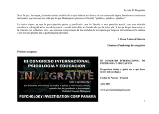 Revista PI Magazine

Será la paz, la utopía, planteada como modelo de lo que debería ser dentro de un contenido lógico, basado en constructos
racionales, que solo no son más que lo que Shakespeare plantea en Hamlet “palabras, palabras, palabras”.

Lo único cierto, es que la participación pasiva y justificada, nos ha llevado a esta posición actual, con una relación
asimétrica y desigual sobre una democracia, cuando todo debe ser fortalecido por la única vía. Y eso es lo que buscamos en
la relación, no la técnica, sino una mínima comprensión de los sentidos de los signos que luego se estructuran en la cultura
y eso no será posible sin la participación de todos.

                                                                                                  Liliana Andrea Calderón

                                                                                       Directora Psychology Investigation

Próximo congreso


                                                                                III CONGRESO INTERNACIONAL DE
                                                                                PSICOLOGIA Y EDUCACION

                                                                                Perspectivas frente a quién ser o que hacer
                                                                                dentro del paradigma

                                                                                Ciudad de Panamá - Panamá

                                                                                Abril 2014

                                                                                www.psychoinvestigation.com



                                                                                                                          2
 