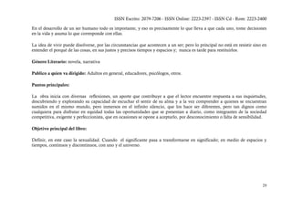 ISSN Escrito: 2079-7206 - ISSN Online: 2223-2397 - ISSN Cd - Rom: 2223-2400

En el desarrollo de un ser humano todo es importante, y eso es precisamente lo que lleva a que cada uno, tome decisiones
en la vida y asuma lo que corresponde con ellas.

La idea de vivir puede disolverse, por las circunstancias que acontecen a un ser; pero lo principal no está en resistir sino en
entender el porqué de las cosas, en sus justos y precisos tiempos y espacios y; nunca es tarde para restituirlos.

Género Literario: novela, narrativa

Publico a quien va dirigido: Adultos en general, educadores, psicólogos, otros.

Puntos principales:

La obra inicia con diversas reflexiones, un aporte que contribuye a que el lector encuentre respuesta a sus inquietudes,
descubriendo y explorando su capacidad de escuchar el sentir de su alma y a la vez comprender a quienes se encuentran
sumidos en el mismo mundo, pero inmersos en el infinito silencio, que los hace ser diferentes, pero tan dignos como
cualquiera para disfrutar en equidad todas las oportunidades que se presentan a diario, como integrantes de la sociedad
competitiva, exigente y perfeccionista, que en ocasiones se opone a aceptarlo, por desconocimiento o falta de sensibilidad.

Objetivo principal del libro:

Definir, en este caso la sexualidad. Cuando el significante pasa a transformarse en significado; en medio de espacios y
tiempos, continuos y discontinuos, con uno y el universo.




                                                                                                                            29
 