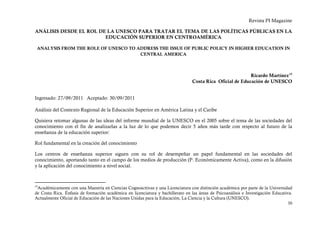 Revista PI Magazine

ANÁLISIS DESDE EL ROL DE LA UNESCO PARA TRATAR EL TEMA DE LAS POLÍTICAS PÚBLICAS EN LA
                        EDUCACIÓN SUPERIOR EN CENTROAMÉRICA

 ANALYSIS FROM THE ROLE OF UNESCO TO ADDRESS THE ISSUE OF PUBLIC POLICY IN HIGHER EDUCATION IN
                                      CENTRAL AMERICA



                                                                                                           Ricardo Martínez 15
                                                                                 Costa Rica Oficial de Educación de UNESCO


Ingresado: 27/09/2011 Aceptado: 30/09/2011

Análisis del Contexto Regional de la Educación Superior en América Latina y el Caribe

Quisiera retomar algunas de las ideas del informe mundial de la UNESCO en el 2005 sobre el tema de las sociedades del
conocimiento con el fin de analizarlas a la luz de lo que podemos decir 5 años más tarde con respecto al futuro de la
enseñanza de la educación superior:

Rol fundamental en la creación del conocimiento

Los centros de enseñanza superior siguen con su rol de desempeñar un papel fundamental en las sociedades del
conocimiento, aportando tanto en el campo de los medios de producción (P. Económicamente Activa), como en la difusión
y la aplicación del conocimiento a nivel social.



15
 Académicamente con una Maestría en Ciencias Cognoscitivas y una Licenciatura con distinción académica por parte de la Universidad
de Costa Rica. Énfasis de formación académica en licenciatura y bachillerato en las áreas de Psicoanálisis e Investigación Educativa.
Actualmente Oficial de Educación de las Naciones Unidas para la Educación, La Ciencia y la Cultura (UNESCO).
                                                                                                                                  30
 