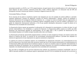 Revista PI Magazine

porcentaje ascendió a un 20,5% y un 17,5% respectivamente, de igual manera de los veintidós países en AL sobre los que se
pudo disponer de datos recientes, solamente Costa Rica, Cuba y México dedicaron a la educación más del 20% del
presupuesto nacional, mientras que Jamaica y Panamá le asignaron menos del 10%.

Universidad Pública y Privada

En la mayoría de los países la enseñanza superior está integrada por una red compleja de centros públicos o privados:
institutos politécnicos, escuelas de ingenieros, escuelas de ciencias empresariales y gestión, centros de enseñanza a
distancia, laboratorios de investigación, filiales de empresas, etc., y aunque no exista un modelo único de organización, es
importante garantizar que los sistemas de enseñanza superior emergentes posean un nivel de calidad y pertinencia y un
grado de cooperación internacional suficientes, a fin de que puedan desempeñar plenamente su papel de pilares en la
edificación de las sociedades del conocimiento.

La financiación directa supone que garantiza la adecuación de la demanda de conocimientos a la oferta de éstos, lo cual
permite responsabilizar a los estudiantes y a quienes los financian. La financiación pública supone en cambio que debe
garantizar una determinada igualdad de oportunidades. En los siglos XIX y XX, la política de financiación de las
universidades basadas en el modelo europeo incumbía sobre todo a los Estados.

La financiación privada fue apareciendo progresivamente, de forma un tanto marginal en Europa y de manera mucho más
abierta en América del Norte. La mayoría de las universidades norteamericanas públicas o privadas han adoptado un
sistema de organización de tipo empresarial con aspectos sumamente competitivos.

La apertura de centros de enseñanza superior con modalidades de organización mercantil y la comercialización de los
servicios educativos se han hecho tanto más necesarias cuanto que hoy en día estamos presenciando un cuestionamiento de
la financiación pública generalizada de la enseñanza superior, la cual no se considera capaz de responder adecuadamente al
aumento del número de estudiantes. Sin un incremento del apoyo financiero, los centros de enseñanza superior no podrán
responder a los desafíos planteados por la aparición de las sociedades del conocimiento.

Por otro lado es innegable que los servicios educativos han cobrado una importancia económica considerable: solo en el
2002 el mercado mundial de la enseñanza superior representaba más del 3% de la totalidad del mercado de los servicios; la
                                                                                                                         32
 