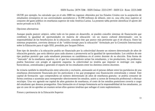 ISSN Escrito: 2079-7206 - ISSN Online: 2223-2397 - ISSN Cd - Rom: 2223-2400

OCDE por ejemplo, ha calculado que en el año 2000 los ingresos obtenidos por los Estados Unidos con la aceptación de
estudiantes extranjeros en sus universidades ascendieron a 10.290 millones de dólares, esto es, una cifra muy superior al
conjunto del gasto público en enseñanza superior de toda América Latina. La presente tabla permite identificar el aporte del
sector privado en la ES.

Opciones alternativas

Aunque pueda parecer utópico, sobre todo en los países en desarrollo, se pueden concebir sistemas de financiación que
combinen la igualdad de oportunidades en materia de educación –en un marco cultural determinado– con la
responsabilidad de los beneficiarios de la educación, concepto éste que parece más pertinente que el de eficacia. Entre los
sistemas propuestos, conviene destacar el de “crédito-tiempo para la educación” formulado por la Comisión Internacional
sobre la Educación para el siglo XXI, presidida por Jacques Delors.

Este tipo de derecho a la educación podría ser financiado por la colectividad durante un número determinado de años de
educación gratuita, que sería idéntico para cada alumno y promovería así la igualdad de oportunidades. Los créditos de este
tipo podrían permitir que cada estudiante presentara su candidatura en el centro docente de su elección. Esta forma de
“mercado” de la enseñanza superior, en el que los consumidores serían los estudiantes, y los productores, los profesores,
podría funcionar con arreglo al siguiente esquema: la colectividad no tendría que imponer ni restringir con reglas
burocráticas, centralizadas y generales el reparto de los estudiantes entre los distintos centros docentes.

Se evitaría también la identificación entre selección y exclusión, atenuando así el penoso debate entre los partidarios de una
enseñanza directamente financiada por los particulares y los que propugnan una financiación centralizada y estatal. Este
capital de formación –que comprendería un número determinado de años de enseñanza gratuita– se podría consumir de
forma continua o acumular para reemprender ulteriormente los estudios, asistir a cursos de formación profesional o efectuar
reciclajes. Una vez agotado ese capital de años gratuitos de enseñanza, el costo de los estudios posteriores correría a cargo
del estudiante que deseara proseguirlos. Esta limitación en el tiempo fomentaría así la responsabilidad de los estudiantes, ya
que en caso de no aprobar un examen serían ellos quienes tendrían que sufragar el costo suplementario.

Futuro y pertinencia de la Educación Superior

                                                                                                                           33
 
