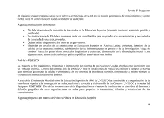 Revista PI Magazine

El siguiente cuadro presenta ideas clave sobre la pertinencia de la ES en su misión generadora de conocimientos y como
factor clave en la movilización social ascendente de cada país:

Algunas observaciones importantes

    •    No debe descuidarse la inversión de los estados en la Educación Superior (inversión creciente, sostenida, posible y
         justificada).
    •    Las instituciones de ES deben mostrarse cada vez más flexibles para responder a las características y necesidades
         de la sociedad y más aún, preverlas.
    •    Querer imitar ciegamente a los otros es un grave error.
    •     Recordar los desafíos de las Instituciones de Educación Superior en América Latina: cobertura, deterioro de la
         calidad de la enseñanza superior, subdesarrollo de las infraestructuras en general y de la investigación, “fuga de
         cerebros” hacia los países ricos, obstáculos lingüísticos y culturales, disminución de la financiación estatal y, en
         algunos casos, ausencia de auténticas políticas públicas asertivas en este ámbito

Rol de la UNESCO

La mayoría de los organismos, programas o instituciones del sistema de las Naciones Unidas abordan estas cuestiones con
un enfoque sectorial. Dentro del sistema, sólo la UNESCO está en condiciones de realizar esa misión y cumplir las tareas
que permitan garantizar la calidad y pertinencia de los sistemas de enseñanza superior, fomentando al mismo tiempo la
cooperación internacional en este ámbito.

A raíz de la Conferencia Mundial sobre la Educación Superior de 1998, la UNESCO ha contribuido a la organización de la
enseñanza superior y la investigación en redes, mediante la creación y el desarrollo de las Cátedras UNESCO y las redes del
Programa UNITWIN. Una de las nuevas tareas de la Organización en el sector de la educación es contribuir al fomento y
difusión geográfica de estas organizaciones en redes para propiciar la transmisión, difusión y valorización de los
conocimientos.

Algunas propuestas en materia de Política Pública en Educación Superior

                                                                                                                          34
 