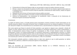 ISSN Escrito: 2079-7206 - ISSN Online: 2223-2397 - ISSN Cd - Rom: 2223-2400

    •   El desarrollo de la Educación Superior debe ser una prioridad en materia de política educativa nacional
    •   Revisar y mejorar los mecanismos de gestión de la ES: desde la revisión de sus estatutos orgánicos hasta mejora en
        la infraestructura y el uso de los recursos (visión de desarrollo, evaluaciones de medio término, análisis de impacto
        y necesidades, etc.).
    •   Búsqueda de nuevas formas de financiamiento (alianzas público-privadas)
    •   Revisión y mejora de las políticas de estado en materia de financiamiento de la ES
    •   Políticas de fortalecimiento a los mecanismos de coordinación, tutela y evaluación de las Instituciones de
        Educación Superior (Comisiones Nacionales)

Conclusiones

La región de América Latina y el Caribe presenta graves inequidades y brechas económico sociales relacionadas con sus
sistemas educativos debido a diversidad de factores como la compleja estructura de sus sistemas de gobierno y la forma en
que cada país de adapta a las características de su crecimiento micro y macroeconómico en relación con el entorno mundial.

Hay varios aspectos que llaman la atención de forma particular y que suponen en algunos casos, responder a deudas del
pasado y en otros, afrontar nuevos retos necesarios para fortalecer el crecimiento institucional y evitar el estancamiento, a
saber: el financiamiento (nuevas formas de aportar al presupuesto en ES), el factor docente (contar con mejores
profesionales y formar a los mejores profesionales), el crecimiento institucional, el replanteamiento curricular y la mejora
las políticas educativas que permitan eliminar cada vez más la brechas entre la Educación Escolar de la Primera Infancia y
la Educación Superior, sin olvidar el aporte en materia de investigación y generación de capacidades científico tecnológicas
tan necesarias para construir las sociedades del conocimiento y redes en la actualidad.

Solo alcanzando resultados positivos a mediano plazo en todos estos aspectos es que se podrá garantizar un óptimo
desarrollo de la cobertura y calidad de la educación superior en Centroamérica.

Bibliografía:

Hacia las Sociedades del Conocimiento            (2005).   Informe   Mundial    de   la   UNESCO.      Referencia   en   red:
http//www.unesco.org/publications
                                                                                                                          35
 