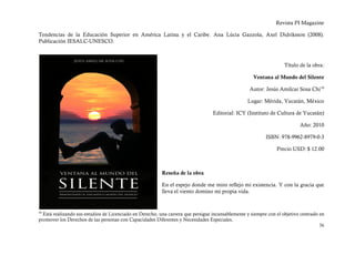 Revista PI Magazine

Tendencias de la Educación Superior en América Latina y el Caribe. Ana Lúcia Gazzola, Axel Didriksson (2008).
Publicación IESALC-UNESCO.



                                                                                                                    Título de la obra:

                                                                                                     Ventana al Mundo del Silente

                                                                                                   Autor: Jesús Amílcar Sosa Chí 16

                                                                                                  Lugar: Mérida, Yucatán, México

                                                                                  Editorial: ICY (Instituto de Cultura de Yucatán)

                                                                                                                           Año: 2010

                                                                                                           ISBN: 978-9962-8979-0-3

                                                                                                                Precio USD: $ 12.00



                                                          Reseña de la obra

                                                          En el espejo donde me miro reflejo mi existencia. Y con la gracia que
                                                          lleva el viento domino mi propia vida.


16
  Está realizando sus estudios de Licenciado en Derecho, una carrera que persigue incansablemente y siempre con el objetivo centrado en
promover los Derechos de las personas con Capacidades Diferentes y Necesidades Especiales.
                                                                                                                                     36
 