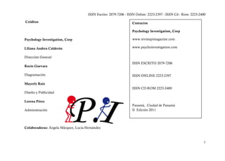ISSN Escrito: 2079-7206 - ISSN Online: 2223-2397 - ISSN Cd - Rom: 2223-2400

Créditos                                                          Contactos

                                                                  Psychology Investigation, Corp

Psychology Investigation, Corp                                    www.revistapimagazine.com

Liliana Andrea Calderón                                           www.psychoinvestigation.com

Dirección General
                                                                  ISSN ESCRITO 2079-7206
Rocío Guevara

Diagramación                                                      ISSN ONLINE 2223-2397

Mayerly Ruiz
                                                                  ISSN CD-ROM 2223-2400
Diseño y Publicidad

Lorena Pérez
                                                                  Panamá, Ciudad de Panamá
Administración                                                    II Edición 2011




Colaboradoras: Ángela Márquez, Lucia Hernández



                                                                                                                3
 