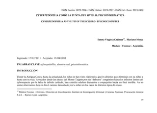 ISSN Escrito: 2079-7206 - ISSN Online: 2223-2397 - ISSN Cd - Rom: 2223-2400

                   CYBERPEDOFILIA COMO LA PUNTA DEL OVILLO: PSICOINFORMÁTICA

                         CYBERPEDOPHILIA AS THE TIP OF THE ICEBERG: PSYCHOCOMPUTER




                                                                                    Emma Virginia Créimer 17, Mariano Mosca

                                                                                                   Médico – Forense - Argentina




Ingresado: 17/12/2011 Aceptado: 17/04/2012

PALABRAS CLAVE: cyberpedofilia, abuso sexual, psicoinformática.

INTRODUCCIÓN

Desde la Antigua Grecia hasta la actualidad, los niños se han visto expuestos a graves abismos para terminar con su niñez y
hasta con su vida. Arrojados desde las alturas del Monte Taigeto por sus “defectos” congénitos hasta los infinitos límites del
cyberespacio por la falta de debido cuidado, han existido adultos dispuestos a empujarlos hacia un final terrible. Así es
como observamos hoy en día el camino desandado por la niñez en los casos de distintos tipos de abuso.

17
  Médico Forense –Directora. Dirección de Coordinación. Instituto de Investigación Criminal y Ciencias Forenses. Procuración General
S.C.J. – Buenos Aires- Argentina

                                                                                                                                 39
 