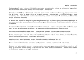 Revista PI Magazine

Sin duda alguna la lenta y progresiva visibilización de los malos tratos a los niños, en todas sus variantes, nos ha permitido
buscar y encontrar alternativas de abordaje para su tratamiento e investigación.

Si bien la función del Poder Judicial no es la prevención, el conocimiento que de la tarea diaria surge, exige comprometerse
con la realidad a través de actos académicos, jornadas, congresos e investigaciones científicas permitiendo a otros
operadores y otros poderes tomar la delantera a los victimarios y evitar nuevas víctimas. De lo contrario, los delincuentes
siempre nos llevarán la delantera.

El objetivo de la intervención desde los distintos ámbitos debe ser claro; así como los delitos comunes mutan mediante el
uso de altas tecnologías -que tanto los científicos como los abogados debemos conocer-, los delitos contra la niñez no hacen
la excepción.

Durante años hemos dedicado nuestro esfuerzo a analizar, comprender y contener a las víctimas. Las estudiamos de un
lado y del otro, las pusimos en un portaobjetos y las aplastamos con nuestros microscopios técnico-jurídicos.

Buscamos y encontramos técnicas, test nuevos y viejos o mixtos, escribimos tratados y los expusimos vencedores.

Fuimos derrotados por el burn out, el backlash, la indiferencia. Dejamos pedazos de las víctimas ya destrozadas en los
pasillos de tribunales, nos llevamos la impronta de la impotencia.

Sin perjuicio de las buenas intenciones, dejamos, llevamos, traemos un sabor amargo en la boca.

Por eso cambiamos. Consideramos necesario un giro Copernicano y miramos hacia el otro lado de la ecuación.

De eso se trata la investigación presente y venidera: estudiar, conocer y desgranar la mente criminal para entender en qué
punto un individuo es capaz de pasar al acto y cosificar al otro, dejarlo en estado de indefensión y poner su punto de goce
en el sufrimiento de aquel que ha elegido como presa.


                                                                                                                           40
 