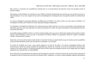ISSN Escrito: 2079-7206 - ISSN Online: 2223-2397 - ISSN Cd - Rom: 2223-2400

Hay avances y retrocesos en la perfilación criminal pero es el conocimiento del atacante el que nos permitirá evitar el
próximo ataque.

Claramente resulta fundante la existencia de una Política Criminal Institucional que permita que sus técnicos avancen en
estas disciplinas, sin su aval, ninguna de las nuevas metodologías de investigación que se proponen podrá ser jurídicamente
válida.

La nueva tecnología ha generado adelantos increíbles para el hombre y la mujer común, así como para el científico y el
investigador criminal, pero también ha traído aparejados peligros impensados.

La inmediatez y facilidad de obtención de la información que ofrece Internet, así como su anonimato, han permitido que
individuos que diez años atrás reprimían sus deseos sexuales por los niños, los hayan exacerbado y hasta disparado hacia la
concreción del hecho.

Incontables páginas pedófilas ofrecen, en forma ininterrumpida, fotos que para el observador desprevenido podrían resultar
inocuas, hasta familiares, pero que para el consumidor de belleza infantil con propósitos delictivos resultan verdaderos
“books” de selección de víctimas.

Asimismo, el mal uso de las redes sociales facilita la selección victimal, se puede observar que en muchos casos los pedófilos
crean una falsa identidad, perfil, para contactarse y manipular a sus víctimas.

Es notoria la facilidad con la que estos sujetos ingresan a la vida de los niños. Las nuevas tecnologías facilitan estos
acercamientos, donde las escasas medidas de seguridad que utilizan las víctimas, el exceso de información personal que
vuelcan en las redes sociales y el desconocimiento tanto de ellos como de sus padres/tutores de los riesgos que esto implica
redundan en un aumento de su vulnerabilidad.

En la Dirección de Coordinación de Institutos de Investigación Criminal y Ciencias Forenses de la Procuración General de
la Suprema Corte de Justicia de la provincia de Buenos Aires, Argentina, se revisan a diario múltiples soportes informáticos

                                                                                                                           41
 