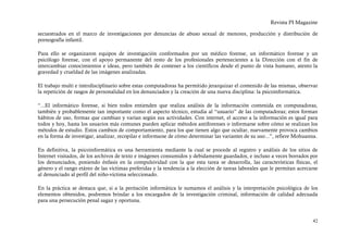 Revista PI Magazine

secuestrados en el marco de investigaciones por denuncias de abuso sexual de menores, producción y distribución de
pornografía infantil.

Para ello se organizaron equipos de investigación conformados por un médico forense, un informático forense y un
psicólogo forense, con el apoyo permanente del resto de los profesionales pertenecientes a la Dirección con el fin de
intercambiar conocimientos e ideas, pero también de contener a los científicos desde el punto de vista humano, atento la
gravedad y crueldad de las imágenes analizadas.

El trabajo multi e interdisciplinario sobre estas computadoras ha permitido jerarquizar el contenido de las mismas, observar
la repetición de rasgos de personalidad en los denunciados y la creación de una nueva disciplina: la psicoinformática.

“...El informático forense, si bien todos entienden que realiza análisis de la información contenida en computadoras,
también y probablemente tan importante como el aspecto técnico, estudia al “usuario” de las computadoras; estos forman
hábitos de uso, formas que cambian y varían según sus actividades. Con internet, el acceso a la información es igual para
todos y hoy, hasta los usuarios más comunes pueden aplicar métodos antiforenses o informarse sobre cómo se realizan los
métodos de estudio. Estos cambios de comportamiento, para los que tienen algo que ocultar, nuevamente provoca cambios
en la forma de investigar, analizar, recopilar e informarse de cómo determinar las variantes de su uso...”, refiere Mohuanna.

En definitiva, la psicoinformática es una herramienta mediante la cual se procede al registro y análisis de los sitios de
Internet visitados, de los archivos de texto e imágenes consumidos y debidamente guardados, e incluso a veces borrados por
los denunciados, poniendo énfasis en la compulsividad con la que esta tarea se desarrolla, las características físicas, el
género y el rango etáreo de las víctimas preferidas y la tendencia a la elección de tareas laborales que le permitan acercarse
al denunciado al perfil del niño-víctima seleccionado.

En la práctica se destaca que, si a la peritación informática le sumamos el análisis y la interpretación psicológica de los
elementos obtenidos, podremos brindar a los encargados de la investigación criminal, información de calidad adecuada
para una persecución penal sagaz y oportuna.


                                                                                                                           42
 