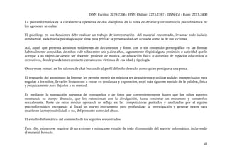 ISSN Escrito: 2079-7206 - ISSN Online: 2223-2397 - ISSN Cd - Rom: 2223-2400

La psicoinformática es la coexistencia operativa de dos disciplinas en la tarea de develar y reconstruir la psicodinámica de
los agresores sexuales.

El psicólogo en sus funciones debe realizar un trabajo de interpretación del material encontrado, levantar todo indicio
conductual, toda huella psicológica que sirva para perfilar la personalidad del acusado como la de sus víctimas.

Así, aquel que presenta altísimos volúmenes de documentos y fotos, con o sin contenido pornográfico en las formas
habitualmente conocidas, de niños o de niñas entre seis y diez años, seguramente elegirá alguna profesión o actividad que lo
acerque a su objeto de deseo: ser docente, profesor de música, de educación física o directivo de espacios educativos o
recreativos, donde pueda tener contacto cercano con víctimas de esa edad y tipología.

Otras veces entrará en los salones de chat buscando al perfil del niño deseado como quien persigue a una presa.

El resguardo del anonimato de Internet les permite mentir sin miedo a ser descubiertos y utilizar ardides insospechados para
engañar a los niños; llevarlos lentamente a entrar en confianza y exponerlos, en el más riguroso sentido de la palabra, física
y psíquicamente para dejarlos a su merced.

Es mediante la sustracción supuesta de contraseñas o de fotos que convenientemente hacen que los niños aporten
mostrando su cuerpo desnudo, que los extorsionan con la divulgación, hasta concretar un encuentro y someterlos
sexualmente. Parte de estos modus operandi se refleja en las computadoras peritadas y analizadas por el equipo
psicoinformático, otorgando al fiscal un nuevo instrumento para profundizar la investigación y generar nexos para
establecer la responsabilidad, o no, del presunto autor del abuso.

El estudio Informático del contenido de los soportes secuestrados

Para ello, primero se requiere de un extenso y minucioso estudio de todo el contenido del soporte informático, incluyendo
el material borrado.


                                                                                                                           43
 