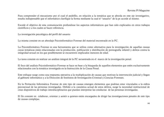 Revista PI Magazine

Para comprender el mecanismo por el cual el pedófilo, en relación a la temática que se aborda en este eje investigativo,
resulta indispensable que el informático clarifique la forma mediante la cual el “usuario” de la pc accede al mismo.

Excede el objetivo de esta comunicación profundizar los aspectos informáticos que han sido explicados en otros trabajos
científicos y a los cuales se hacer referencia.

La investigación psicológica del perfil del usuario

La misma consiste en un abordaje Psicoinformático Forense del material encontrado en la PC.

La Psicoinformática Forense es una herramienta que se utiliza como alternativa para la investigación de aquellas causas
cuyas temáticas están relacionadas con la producción, publicación y distribución de pornografía infantil y delitos contra la
integridad sexual en los que posiblemente se encuentren implicados menores de edad.

La tarea consiste en realizar un análisis integral de la PC secuestrada en el marco de la investigación penal.

El foco del análisis Psicoinformático Forense se hace en base a la búsqueda de aquellos elementos que estén exclusivamente
relacionados con la temática investigada en la Instrucción de la Causa Penal.

Este enfoque surge como una respuesta operativa a la multiplicación de causas que motivan la intervención judicial y llegan
al gabinete informático y a la Dirección de Institutos de Investigación Criminal y Ciencias Forenses.

En la Peritación Informática Forense de este tipo de causas emergen elementos que podrían estar vinculados a la esfera
psicosexual de las personas investigadas. Debido a la casuística actual de estos delitos, surge la necesidad institucional de
crear dispositivos de trabajo interdisciplinarios que puedan interpretar las conductas de las personas investigadas.

El fin consiste en colaborar, orientar y asistir a quienes están encargados de dirigir las investigaciones penales de este tipo
de causas complejas.
                                                                                                                            44
 