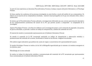 ISSN Escrito: 2079-7206 - ISSN Online: 2223-2397 - ISSN Cd - Rom: 2223-2400

A partir de esta experiencia se denomina Psicoinformática Forense al trabajo conjunto del perito Informático y el Psicólogo
Forense.

Se busca analizar las conductas de las personas investigadas en estos hechos a través del análisis de sus computadoras. Se
observa en la mayoría de las computadoras estudiadas, material visual pornográfico en el que son utilizados niños, niñas y
adolescentes.

Se intenta que la Psicoinformática Forense aplicada a investigaciones delictuales sea una correcta aproximación descriptiva
de los comportamientos (conductas) del usuario de la PC que permita ayudar a comprender la complejidad de lo
investigado.

Aspecto Psicológico Forense: a los fines de colaborar con la investigación penal y con la intención de responder a los puntos
de pericia solicitados, se procede a realizar un trabajo de interpretación y análisis del contenido de la PC.

El material de estudio es suministrado oportunamente por el Gabinete Informático Pericial.

Se estudia el contenido de la PC secuestrada realizando un trabajo de interpretación y observación metódica y
pormenorizada del contenido de la misma, focalizando el interés en las diversas imágenes encontradas.

Del análisis surgen indicadores que podrían dar cuenta de rasgos o características de la personalidad del usuario.

El estudio Psicológico Forense se realiza a la luz de la bibliografía especializada que es atinente a la temática emergente en
los distintos casos.

Metodología de la tarea realizada

Se realiza un trabajo de observación metódica y pormenorizada del contenido de la PC secuestrada que oportunamente
fuera suministrada por el Gabinete Informático Pericial.
                                                                                                                           45
 