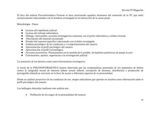 Revista PI Magazine

El foco del análisis Psicoinformático Forense se hace priorizando aquellos elementos del contenido de la PC que estén
exclusivamente relacionados con la temática investigada en la instrucción de la causa penal.

Metodología - Pasos:

       Lectura del expediente judicial
       Lectura del informe informático
       Diálogo, intercambio, acciones investigativas conjuntas con el perito informático y médico forense
       Descripción del material encontrado
       Estudio del material específico relacionado con el delito investigado
       Análisis psicológico de las conductas y o comportamientos del usuario
       Aproximación al perfil psicológico del usuario
       Aproximación al perfil victimológico
       Acciones preventivas. Planteamiento en la medida de lo posible, de hipótesis predictivas de pasaje al acto
       Conclusiones, aportes, sugerencias a la investigación judicial

La sumatoria de los factores como nueva herramienta investigativa

A través de la PSICOINFORMÁTICA hemos observado que las computadoras personales de los imputados de delitos
contra la integridad sexual de menores (abuso sexual infantil, corrupción de menores, distribución y producción de
pornografía infantil) se convierte en la llave de acceso a diferentes aspectos de su personalidad.

Desde un análisis proyectivo de las conductas de uso, surgen indicadores que aportan en muchos casos información sobre el
perfil psicológico del usuario.

Los hallazgos obtenidos mediante este análisis son:

        •   Perfilación de los rasgos de la personalidad del usuario

                                                                                                                        46
 