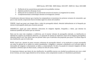 ISSN Escrito: 2079-7206 - ISSN Online: 2223-2397 - ISSN Cd - Rom: 2223-2400

        •   Perfilación de las características personales de las probables víctimas
        •   Hipótesis predictiva del pasaje al acto
        •   Deducción de la existencia de una desviación sexual en el usuario y la magnitud de la misma
        •   Complementariedad criminológica durante la investigación criminal

Consideramos relevante destacar que al peritar las computadoras se encuentran tres primeras variantes de consumidor, que
para su más sencilla comprensión fueron divididas según los colores del semáforo:

VERDE: Aquel que posee una imagen (foto o video) de pornografía infantil, obtenida habitualmente en la búsqueda por
internet de pornografía adulta para consumo personal.

AMARILLO: Aquel que posee diferentes colecciones de imágenes digitales, fotografías y videos, que denotan las
tendencias pedófilas del usuario que las consume.

Estos son los casos más complejos y conflictivos, por el enorme volumen de pornografía colectada, su clasificación en
infinidad de carpetas con tendencias obsesivas, y la aparición de intentos de repetición casera de las imágenes pornográficas
obtenidas desde la red. Este último dato nos permite inferir que el individuo está preparado para pasar a la última etapa de
esta clasificación, que es el color rojo.

ROJO: Aquel que, además de poseer enormes volúmenes de pornografía infantil, ya ha producido su propia pornografía
con niños en general de su ámbito de confort (intrafamiliar o allegado) y comienza a distribuirlo en la red para lograr el
intercambio de imágenes o directamente se dedica a comercializarlo. Es decir, ha pasado de consumir imágenes de niños
sometidos a distintos tipos de abuso sexual, a abusar de niños de carne y hueso.

Es importante destacar que dentro de esta clasificación, los pedófilos marcan con claridad sus preferencias por sexo y edad
de las víctimas, así como rasgos distintivos de las mismas, como componentes raciales y/o fisonómicos particulares.



                                                                                                                          47
 