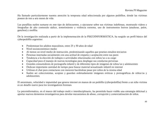 Revista PI Magazine

Ha llamado particularmente nuestra atención la temprana edad seleccionada por algunos pedófilos, donde las víctimas
poseen de tres a seis meses de vida.

Las parafilias suelen sumarse en este tipo de delincuentes, y ejecutarse sobre sus víctimas indefensas, mostrando videos y
fotografías de alto contenido sádico, sometimiento y violencia extrema, uso de instrumentos lesivos (ataduras, palos,
ganchos) y zoofilia.

De la investigación realizada a partir de la implementación de la PSICOINFORMÁTICA, ha surgido un perfil básico del
cyberpedófilo argentino:

    •   Predominan los adultos masculinos, entre 25 y 50 años de edad
    •   Nivel socioeconómico medio
    •   Al menos un nivel medio de instrucción, predominando aquellos que poseían estudios terciarios
    •   Personas insertadas socialmente con una actitud de empatía y aceptación entre sus pares
    •   Tendencia a la elección de trabajos o actividades relacionadas con niños/as a su cargo
    •   Capacidad para el manejo de nuevas tecnologías para desplegar sus conductas perversas
    •   Grandes consumidores de pornografía infantil y de diferentes tipos de imágenes de niños/as y adolescentes
    •   Dedican importante cantidad de tiempo para buscar material sexualizado infantil en internet
    •   Utilizan el chat para contactarse con menores haciéndose pasar por niños de la misma edad
    •   Suelen ser coleccionistas, acopian y guardan ordenadamente imágenes eróticas y pornográficas de niños/as y
        adolescentes.

El anonimato, velocidad e impunidad que genera internet en manos de un pedófilo (cyberpedofilia) frente a un niño víctima
es un desafío nuevo para los investigadores forenses.

La psicoinformática, en el marco del trabajo multi e interdisciplinario, ha permitido hacer visible una estrategia delictual y
aportar nuevos elementos investigativos para develar mecanismos de abuso, corrupción y comercialización de niños.


                                                                                                                           48
 