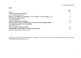 Revista PI Magazine

Índice

                                                                                                                    Pág.
Editorial                                                                                                              2
Por una educación sin disparidad                                                                                       5
Liliana Andrea Calderón G.
Racismo, percepción del inmigrante en la sociedad, los mass media, y la                                                13
educación contextos de crisis
Ana Salas Rodríguez
Libro: Cuando una mano no basta                                                                                        27
Análisis desde el rol de la UNESCO para tratar el tema de las políticas públicas                                       30
en la educación superior en Centroamérica
Ricardo Martínez
Libro: Ventana al Mundo del Silente                                                                                    36
Cyberpedofilia como la punta del ovillo: Psicoinformática                                                              39
Emma Virginia Créimer, Mariano Mosca




Si quieres ser uno de nuestros colaboradores o voluntarios, envía tu currículo o revisa las características en nuestra web site:
psychologyinvestigation@gmail.com




                                                                                                                              4
 