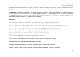 Revista PI Magazine

exponer las intrincadas e innovadoras formas de arrojar al eslabón más delicado de nuestra sociedad, el niño, hacia nuevos
abismos.

Conclusiones: el anonimato, velocidad e impunidad que genera internet en manos de un pedófilo (cyberpedofilia) frente a
un niño víctima, es un desafío para los investigadores forenses. La psicoinformática, en el marco del trabajo
interdisciplinario, permite visibilizar una estrategia delictual, aportando nuevos elementos investigativos para develar
mecanismos de abuso, corrupción y comercialización de niños.

Bibliografía

Abuso sexual en la infancia el quehacer y la ética - Volnovich Jorge (compilador) -editorial lumen

Abuso sexual en la infancia 2-campo de análisis e intervención. Volnovich Jorge (Compilador) Editorial Lumen

Abuso sexual en la infancia 3 -la re victimización. Volnovich JORGE (Compilador)-Editorial Lumen

Abuso sexual infantil -en las mejores familias- Intebi Irene. Editorial Granica

DSM IV manual diagnostico y estadístico de los trastornos mentales

Delitos contra la integridad sexual- 2º ed.-Edgardo Alberto Donna- edit. Rubinzal- Culzoni

El dolor invisible de la infancia-Jorge Barudy-editorial Paidos

El abuso sexual infantil-denunciar o silenciar- Rozansky Carlos - Editorial Abeledo Perrot

Maltrato al menor -el lado oculto de la escena familiar-Grosman-Mesterman -Editorial Universidad

                                                                                                                       50
 