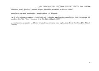 ISSN Escrito: 2079-7206 - ISSN Online: 2223-2397 - ISSN Cd - Rom: 2223-2400

Pornografia infantil, paidofilia e internet.- Virginia Berlinerbau.- Cuadernos de medicina forense

Sexualization précoce et pornographie – Richard Poulin- Edit la dispute.-

Uso de niños, niñas y adolescentes en pornografía y la explotación sexual de menores en internet. Dra. Ethel Quayle. SR,
Lars Loof. Srta. Tink Palmer violencia/s. Silvia Ons. Editorial Paidós (2009)

La muerte como espectáculo. La difusión de la violencia en internet y sus Implicaciones Éticas, Barcelona, 2010. Michela
Marzano




                                                                                                                     51
 