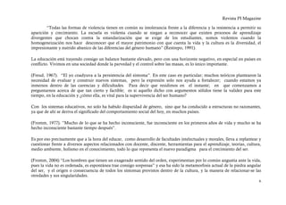 Revista PI Magazine

        “Todas las formas de violencia tienen en común su intolerancia frente a la diferencia y la resistencia a permitir su
aparición y crecimiento. La escuela es violenta cuando se niegan a reconocer que existen procesos de aprendizaje
divergentes que chocan contra la estandarización que se exige de los estudiantes, somos violentos cuando la
homogeneización nos hace desconocer que el mayor patrimonio con que cuenta la vida y la cultura es la diversidad, el
impresionante y nutrido abanico de las diferencias del género humano” (Restrepo, 1991).

La educación está trayendo consigo un balance bastante elevado, pero con una horizonte negativo, en especial en países en
conflicto. Vivimos en una sociedad donde la parvedad y el control sobre las masas, es lo único importante.

(Freud, 1967). “El yo coadyuva a la persistencia del síntoma”. En este caso en particular; muchos teóricos plantearon la
necesidad de evaluar y construir nuevos sistemas, pero la expresión solo nos ayuda a fortalecer; cuando estamos ya
inmersos dentro de las carencias y dificultades. Para decir que residimos en el instante; en que comenzamos a
preguntarnos acerca de que tan cierto y factible; es si aquello dicho con argumentos sólidos tiene la validez para este
tiempo, en la educación y ¿cómo ella, es vital para la supervivencia del ser humano?

Con los sistemas educativos, no solo ha habido disparidad de género, sino que ha conducido a estructuras no razonantes,
ya que de ahí se deriva el significado del comportamiento social del hoy, en muchos países.

(Fromm, 1977). ”Mucho de lo que se ha hecho inconsciente, fue inconsciente en los primeros años de vida y mucho se ha
hecho inconsciente bastante tiempo después”.

Es por eso precisamente que a la hora del educar, como desarrollo de facultades intelectuales y morales, lleva a replantear y
cuestionar frente a diversos aspectos relacionados con docente, discente, herramientas para el aprendizaje, teorías, cultura,
medio ambiente, holismo en el conocimiento, todo lo que representa el nuevo paradigma para el crecimiento del ser.

(Fromm, 2004) “Los hombres que tienen un exagerado sentido del orden, experimentan por lo común angustia ante la vida,
pues la vida no es ordenada, es espontánea trae consigo sorpresas” y esa ha sido la metamorfosis actual de la piedra angular
del ser, y el origen o consecuencia de todos los síntomas provistos dentro de la cultura, y la manera de relacionar-se las
otredades y sus singularidades.
                                                                                                                           6
 