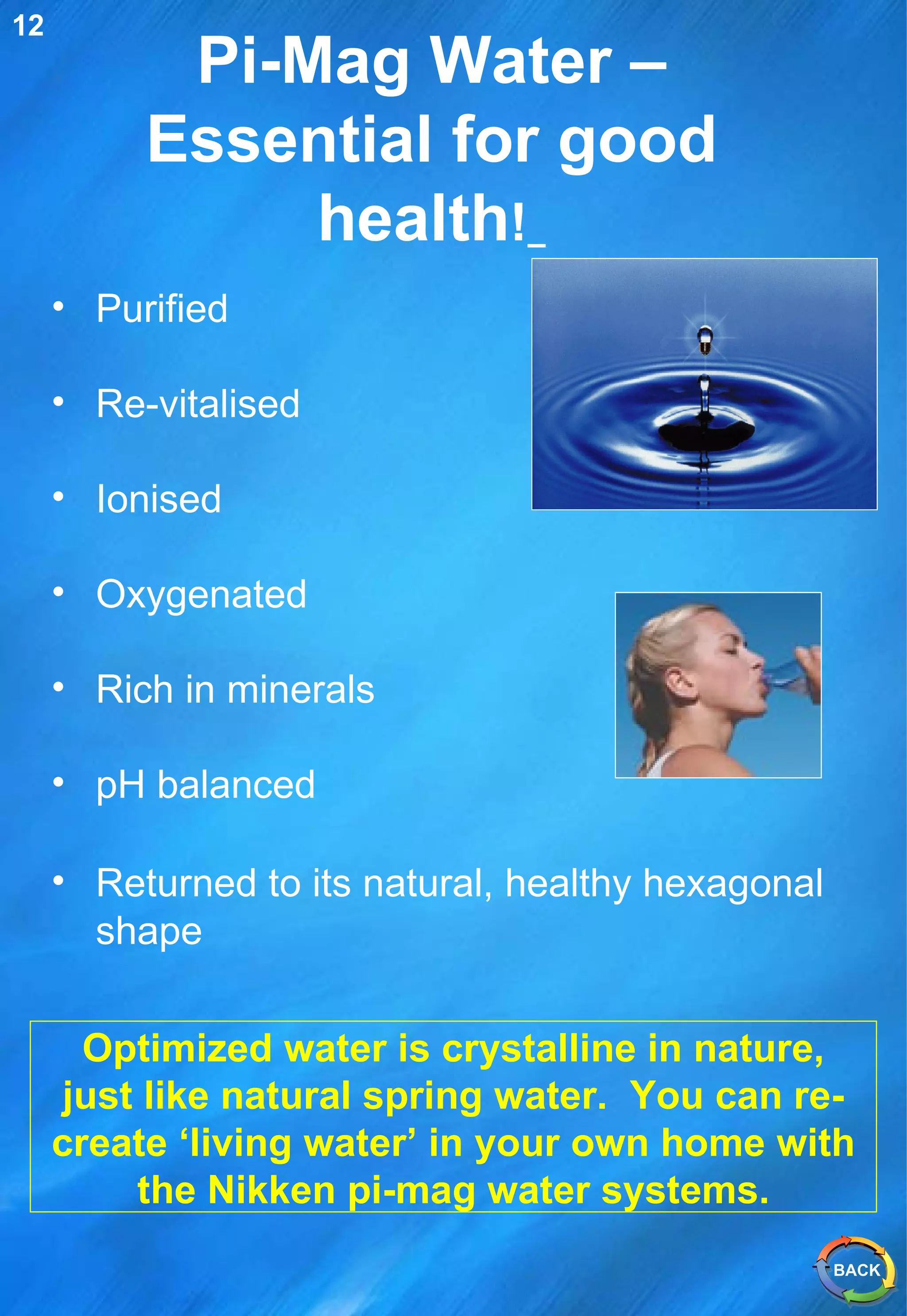 Pi-Mag Water – Essential for good health !   Purified Re-vitalised Ionised Oxygenated Rich in minerals pH balanced  Returned to its natural, healthy hexagonal shape   Optimized water is crystalline in nature, just like natural spring water.  You can re-create ‘living water’ in your own home with the Nikken pi-mag water systems. 12 BACK 