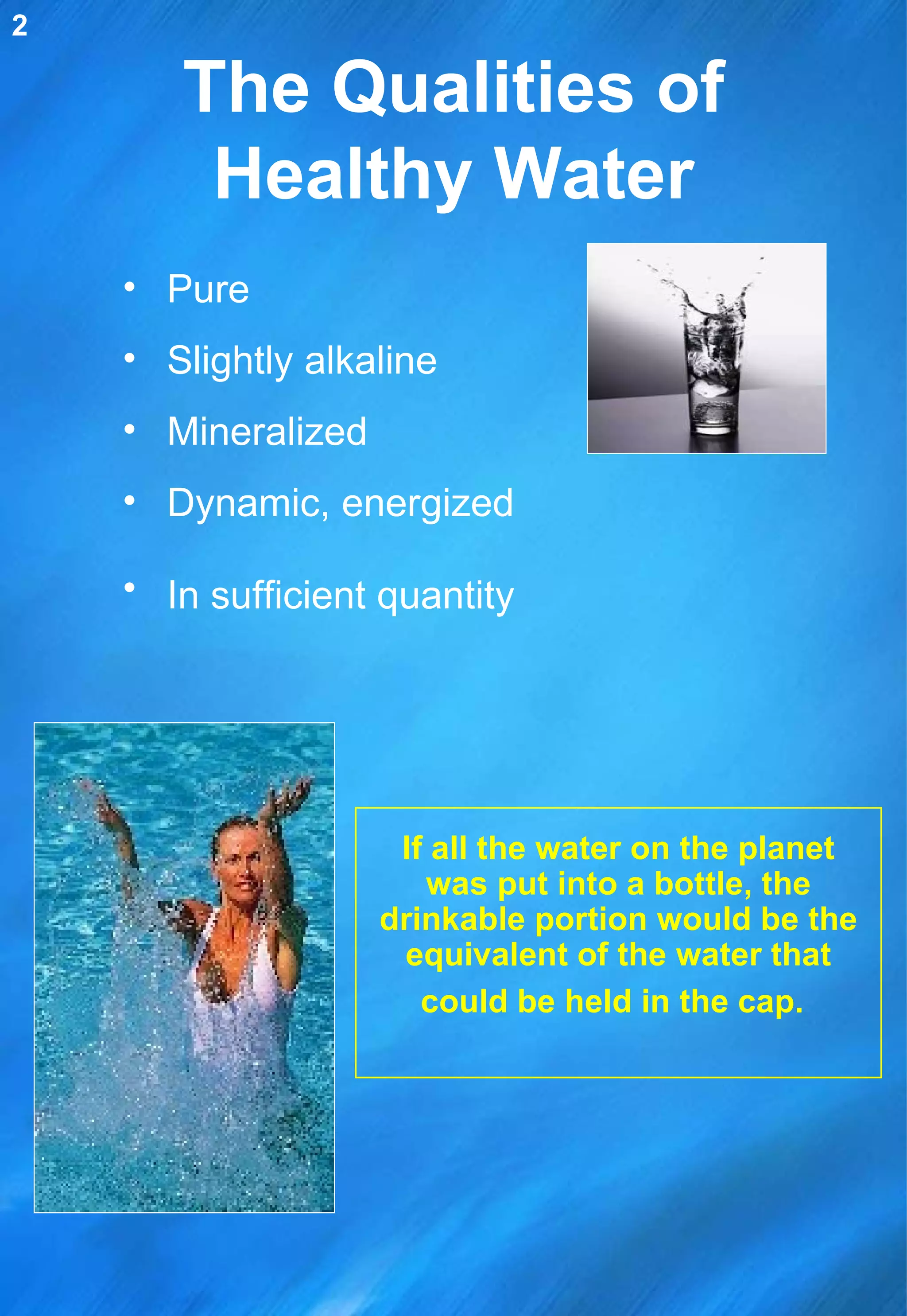 The Qualities of Healthy Water Pure Slightly alkaline Mineralized  Dynamic, energized In sufficient quantity   If all the water on the planet was put into a bottle, the drinkable portion would be the equivalent of the water that could be held in the cap.   2 