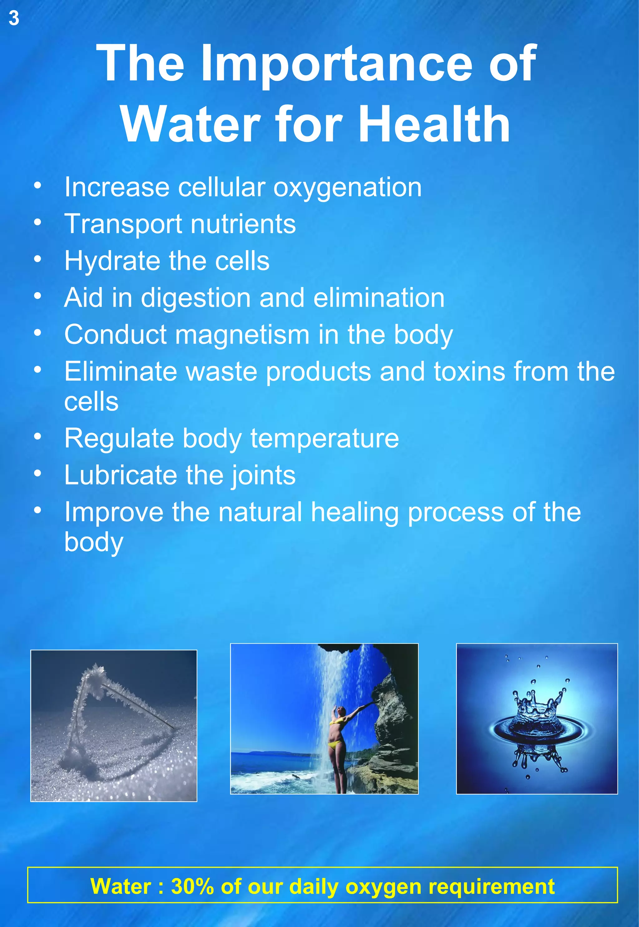 The Importance of Water for Health Increase cellular oxygenation Transport nutrients Hydrate the cells Aid in digestion and elimination Conduct magnetism in the body Eliminate waste products and toxins from the cells Regulate body temperature  Lubricate the joints Improve the natural healing process of the body Water : 30% of our daily oxygen requirement 3 