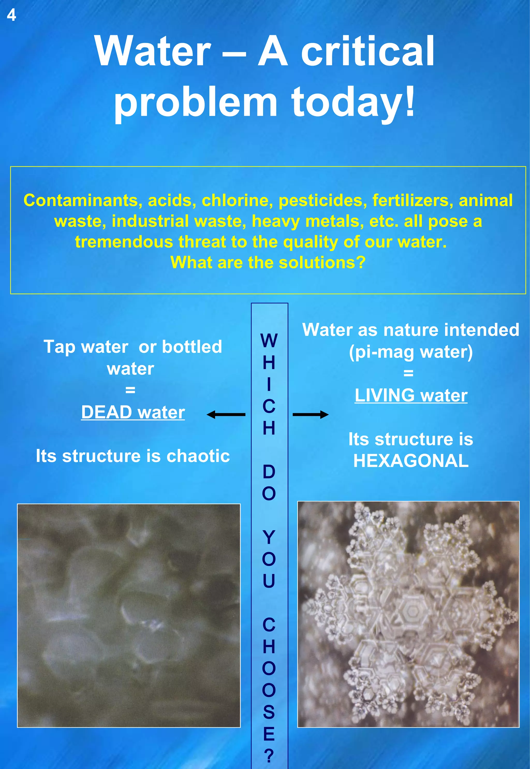Water – A critical problem today! Contaminants, acids, chlorine, pesticides, fertilizers, animal waste, industrial waste, heavy metals, etc. all pose a tremendous threat to the quality of our water.  What are the solutions? Water as nature intended (pi-mag water) =  LIVING water Its structure is HEXAGONAL Tap water  or bottled water  =  DEAD water Its structure is chaotic W H I C H D O Y O U C H O O S E? 4 