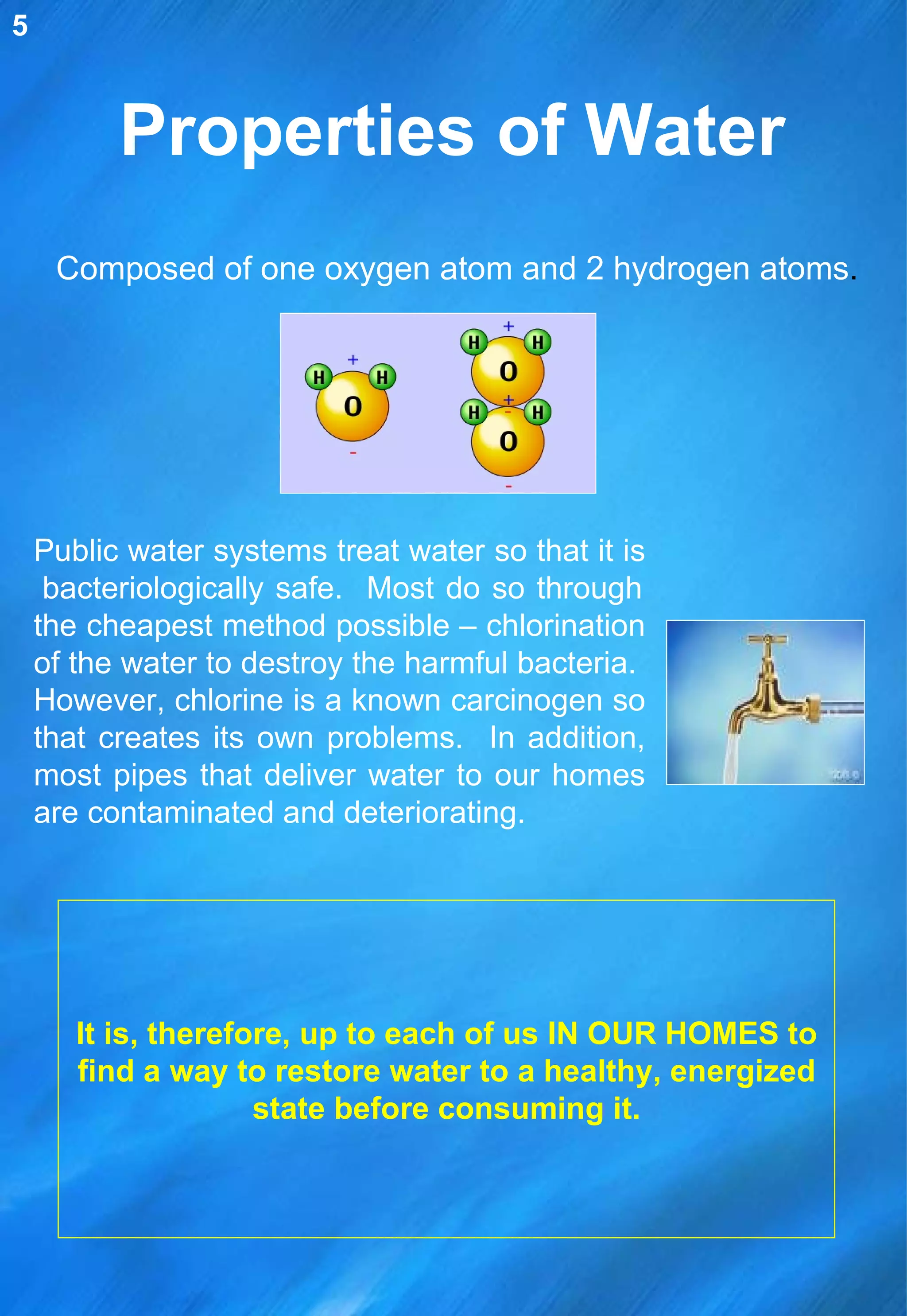 Properties of Water Composed of one oxygen atom and 2 hydrogen atoms .   Public water systems treat water so that it is  bacteriologically safe.  Most do so through the cheapest method possible – chlorination of the water to destroy the harmful bacteria.  However, chlorine is a known carcinogen so that creates its own problems.  In addition, most pipes that deliver water to our homes are contaminated and deteriorating. It is, therefore, up to each of us IN OUR HOMES to find a way to restore water to a healthy, energized state before consuming it. 5 