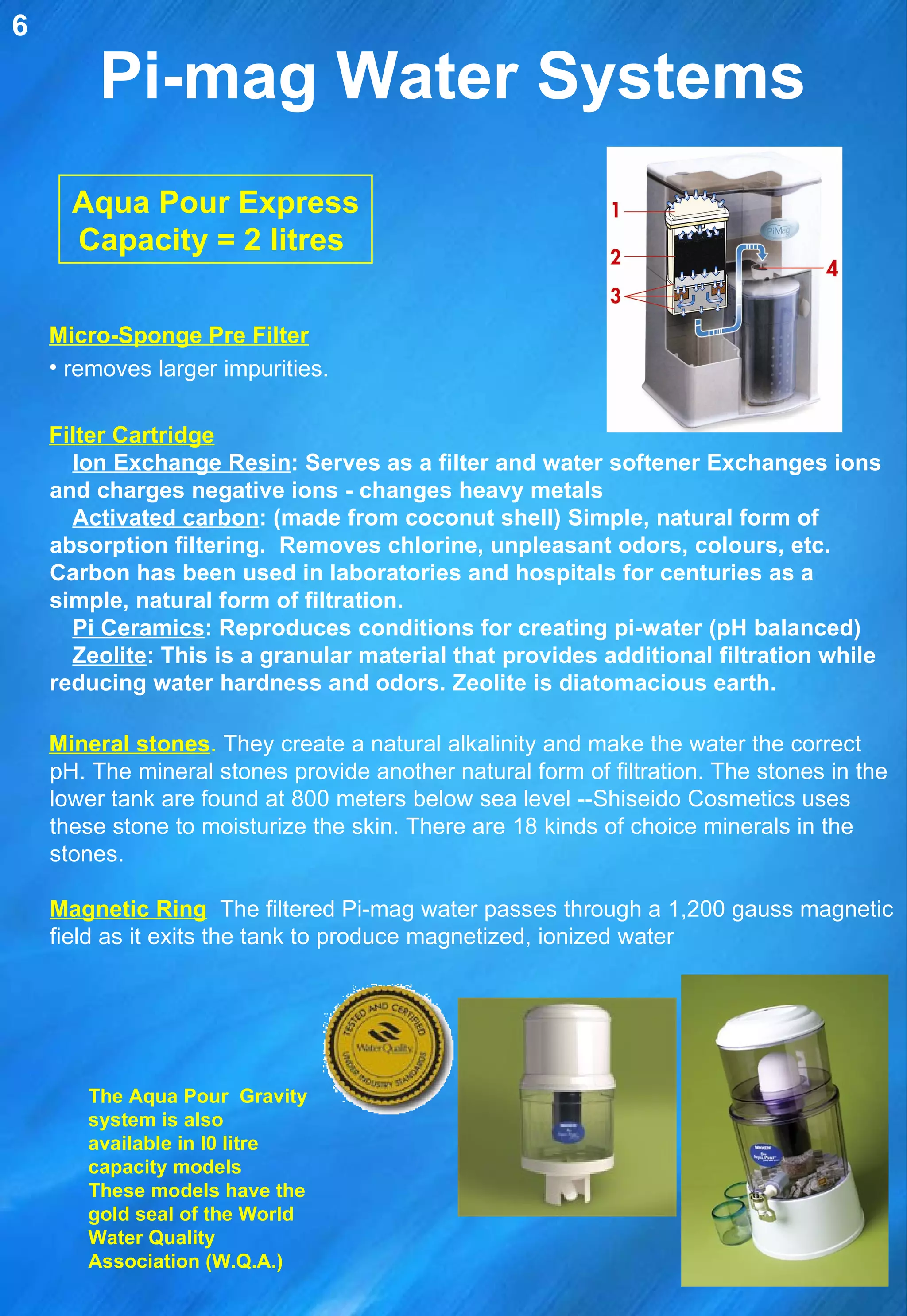Pi-mag Water Systems Aqua Pour Express Capacity = 2 litres   Micro-Sponge Pre Filter removes larger impurities.  Filter Cartridge Ion Exchange Resin : Serves as a filter and water softener Exchanges ions and charges negative ions - changes heavy metals Activated carbon : (made from coconut shell) Simple, natural form of absorption filtering.  Removes chlorine, unpleasant odors, colours, etc. Carbon has been used in laboratories and hospitals for centuries as a simple, natural form of filtration. Pi Ceramics : Reproduces conditions for creating pi-water (pH balanced) Zeolite : This is a granular material that provides additional filtration while reducing water hardness and odors. Zeolite is diatomacious earth. Mineral stones .  They create a natural alkalinity and make the water the correct pH. The mineral stones provide another natural form of filtration. The stones in the lower tank are found at 800 meters below sea level --Shiseido Cosmetics uses these stone to moisturize the skin. There are 18 kinds of choice minerals in the stones. Magnetic Ring   The filtered Pi-mag water passes through a 1,200 gauss magnetic field as it exits the tank to produce magnetized, ionized water 6 The Aqua Pour  Gravity system is also available in l0 litre capacity models  These models have the gold seal of the World Water Quality Association (W.Q.A.) 