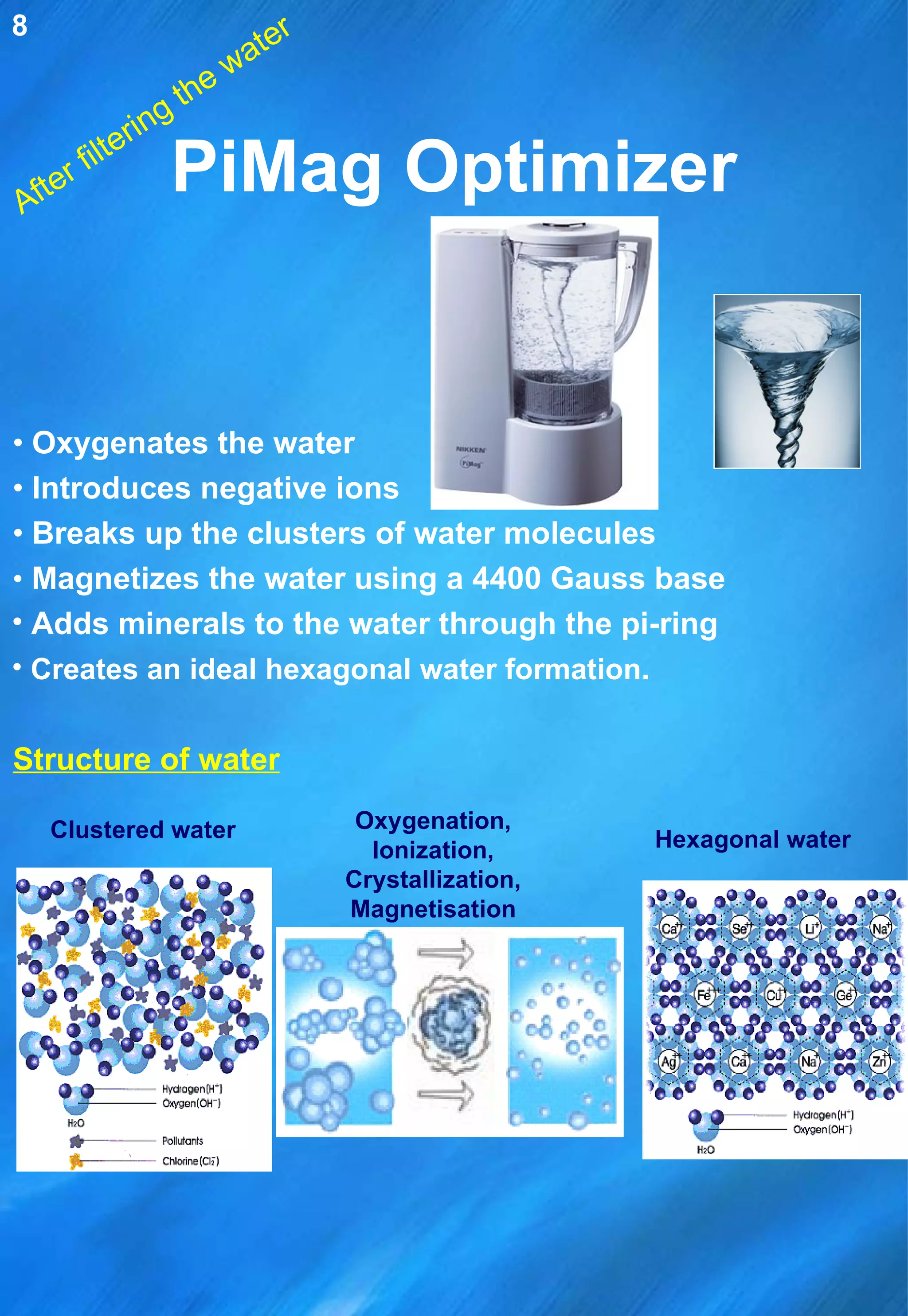 PiMag Optimizer •  Oxygenates the water •  Introduces negative ions •  Breaks up the clusters of water molecules •   Magnetizes the water using a 4400 Gauss base Adds minerals to the water through the pi-ring Creates an ideal hexagonal water formation .   Oxygenation, Ionization, Crystallization, Magnetisation Hexagonal water After filtering the water Structure of water Clustered water 8 