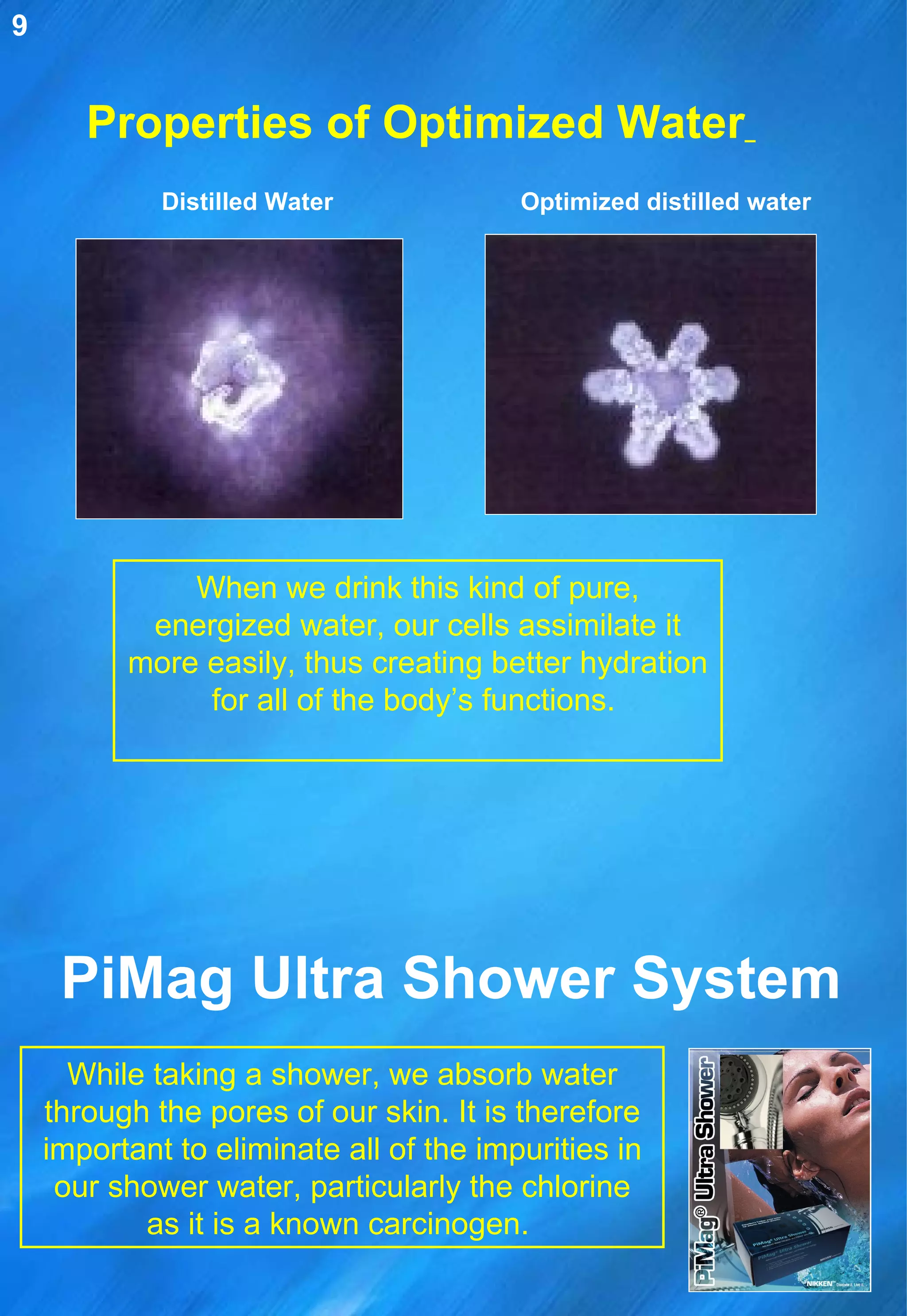 Properties of Optimized Water   When we drink this kind of pure, energized water, our cells assimilate it more easily, thus creating better hydration for all of the body’s functions.  Distilled Water Optimized distilled water PiMag Ultra Shower System While taking a shower, we absorb water through the pores of our skin. It is therefore important to eliminate all of the impurities in our shower water, particularly the chlorine as it is a known carcinogen.  9 