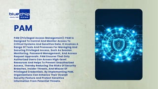 PAM
PAM (Privileged Access Management): PAM Is
Designed To Control And Monitor Access To
Critical Systems And Sensitive Data. It Involves A
Range Of Tools And Processes For Managing And
Securing Privileged Access, Such As Session
Monitoring, Password Management, And Access
Request Approvals. PAM Ensures That Only
Authorized Users Can Access High-level
Resources And Helps To Prevent Unauthorized
Access, Thereby Reducing The Risks Of Security
Breaches, Insider Threats, And Misuse Of
Privileged Credentials. By Implementing PAM,
Organizations Can Enhance Their Overall
Security Posture And Protect Sensitive
Information From Potential Threats.
 
